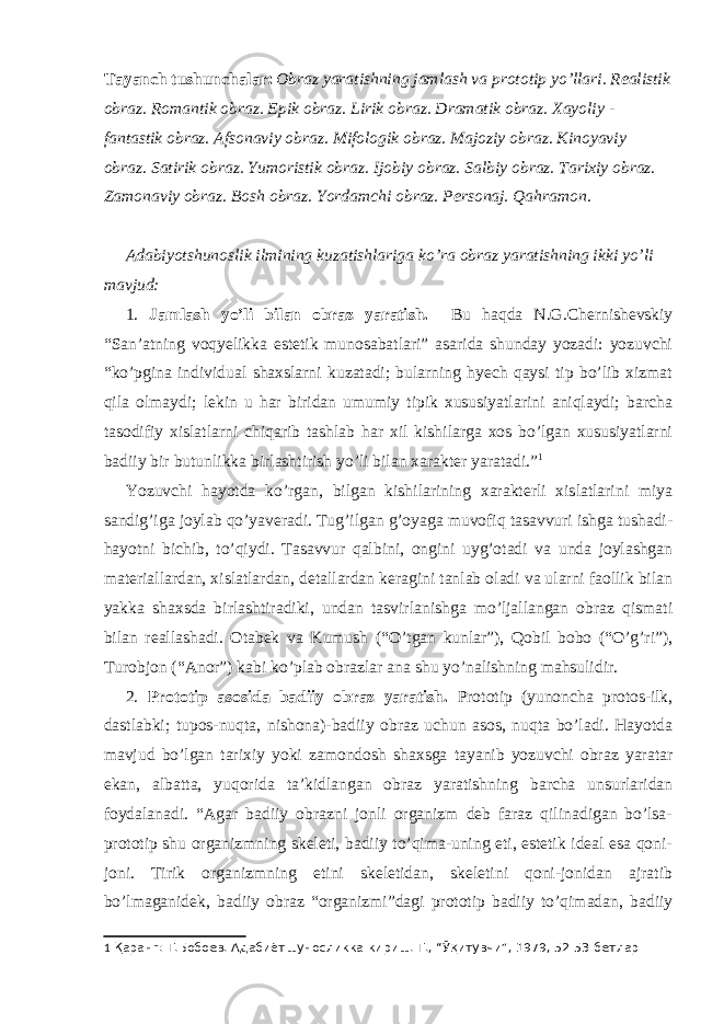 Tayanch tushunchalar: Obraz yaratishning jamlash va prototip yo’llari. Realistik obraz. Romantik obraz. Epik obraz. Lirik obraz. Dramatik obraz. Xayoliy - fantastik obraz. Afsonaviy obraz. Mifologik obraz. Majoziy obraz. Kinoyaviy obraz. Satirik obraz. Yumoristik obraz. Ijobiy obraz. Salbiy obraz. Tarixiy obraz. Zamonaviy obraz. Bosh obraz. Yordamchi obraz. Personaj. Qahramon. Adabiyotshunoslik ilmining kuzatishlariga ko’ra obraz yaratishning ikki yo’li mavjud: 1. Jamlash yo’li bilan obraz yaratish. Bu haqda N.G.Chernishevskiy “San’atning voqyelikka estetik munosabatlari” asarida shunday yozadi: yozuvchi “ko’pgina individual shaxslarni kuzatadi; bularning hyech qaysi tip bo’lib xizmat qila olmaydi; lekin u har biridan umumiy tipik xususiyatlarini aniqlaydi; barcha tasodifiy xislatlarni chiqarib tashlab har xil kishilarga xos bo’lgan xususiyatlarni badiiy bir butunlikka birlashtirish yo’li bilan xarakter yaratadi.” 1 Yozuvchi hayotda ko’rgan, bilgan kishilarining xarakterli xislatlarini miya sandig’iga joylab qo’yaveradi. Tug’ilgan g’oyaga muvofiq tasavvuri ishga tushadi- hayotni bichib, to’qiydi. Tasavvur qalbini, ongini uyg’otadi va unda joylashgan materiallardan, xislatlardan, detallardan keragini tanlab oladi va ularni faollik bilan yakka shaxsda birlashtiradiki, undan tasvirlanishga mo’ljallangan obraz qismati bilan reallashadi. Otabek va Kumush (“O’tgan kunlar”), Qobil bobo (“O’g’ri”), Turobjon (“Anor”) kabi ko’plab obrazlar ana shu yo’nalishning mahsulidir. 2. Prototip asosida badiiy obraz yaratish. Prototip (yunoncha protos-ilk, dastlabki; tupos-nuqta, nishona)-badiiy obraz uchun asos, nuqta bo’ladi. Hayotda mavjud bo’lgan tarixiy yoki zamondosh shaxsga tayanib yozuvchi obraz yaratar ekan, albatta, yuqorida ta’kidlangan obraz yaratishning barcha unsurlaridan foydalanadi. “Agar badiiy obrazni jonli organizm deb faraz qilinadigan bo’lsa- prototip shu organizmning skeleti, badiiy to’qima-uning eti, estetik ideal esa qoni- joni. Tirik organizmning etini skeletidan, skeletini qoni-jonidan ajratib bo’lmaganidek, badiiy obraz “organizmi”dagi prototip badiiy to’qimadan, badiiy 1 Қаранг: Т.Бобоев. Адабиётшуносликка кириш. Т., “Ўқитувчи”, 1979, 52-53-бетлар 