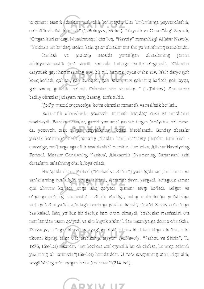 to’qimani estetik idealdan uzib olib bo’lmaydi. Ular bir-birlariga payvandlashib, qo’shilib-chatishib ketadi” (T.Boboyev, 53-bet). “Zaynab va Omon”dagi Zaynab, “O’tgan kunlar”dagi Musulmonqul cho’loq, “Navoiy” romanidagi Alisher Navoiy, “Yulduzli tunlar”dagi Bobur kabi qator obrazlar ana shu yo’nalishning ixtirolaridir. Jamlash va prototip asosida yaratilgan obrazlarning jamini adabiyotshunoslik fani shartli ravishda turlarga bo’lib o’rganadi. “Odamlar daryodek gap: hammasining suvi bir xil, hamma joyda o’sha suv, lekin daryo goh keng bo’ladi, goh tor, goh tez oqadi, goh sekin, suvi goh tiniq bo’ladi, goh loyqa, goh sovuq, goh iliq bo’ladi. Odamlar ham shunday...” (L.Tolstoy). Shu sabab badiiy obrazlar judayam rang-barang, turfa xildir. Ijodiy metod taqozosiga ko’ra obrazlar romantik va realistik bo’ladi. Romantik obrazlarda yozuvchi turmush haqidagi orzu va umidlarini tasvirlaydi. Bunday obrazlar, garchi yozuvchi yashab turgan jamiyatda bo’lmasa- da, yozuvchi orzu qilgan voqyelikning ifodasi hisoblanadi. Bunday obrazlar yuksak ko’tarinki ruhda jismoniy jihatdan ham, ma’naviy jihatdan ham kuch - quvvatga, mo’jizaga ega qilib tasvirlanishi mumkin. Jumladan, Alisher Navoiyning Farhodi, Maksim Gorkiyning Yankosi, Aleksandir Dyumaning Dartanyani kabi obrazlarni eslashning o’zi kifoya qiladi. Haqiqatdan ham, Farhod (“Farhod va Shirin”) yoshligidanoq jami hunar va san’atlarning nozikligini qo’lga kiritadi, Ahraman devni yengadi, ko’zguda arman qizi Shirinni ko’radi, unga ishq qo’yadi, qismati sevgi bo’ladi. Bilgan va o’rganganlarining hammasini – Shirin visoliga, uning muhabbatiga yetishishga sarflaydi. Shu yo’lda ojiz tog’qazarlarga yordam beradi, bir o’zi Xisrav qo’shiniga bas keladi. Ishq yo’lida bir daqiqa ham orom olmaydi, boshqalar manfaatini o’z manfaatidan ustun qo’yadi va shu buyuk xislati bilan insoniyatga doimo o’rnakdir. Darvoqye, u “agar birovning oyog’iga kishi bilmas bir tikon kirgan bo’lsa, u bu tikonni kiprigi bilan olib tashlashga tayyor” (A.Navoiy. “Farhod va Shirin”, T., 1975, 159-bet) insondir. “Bir bechora zaif qiynalib bir oh cheksa, bu unga achinib yuz ming oh tortuvchi”(159-bet) hamdarddir. U “o’z sevgisining otini tilga olib, sevgilisining otini aytgan holda jon beradi”(214-bet)... 