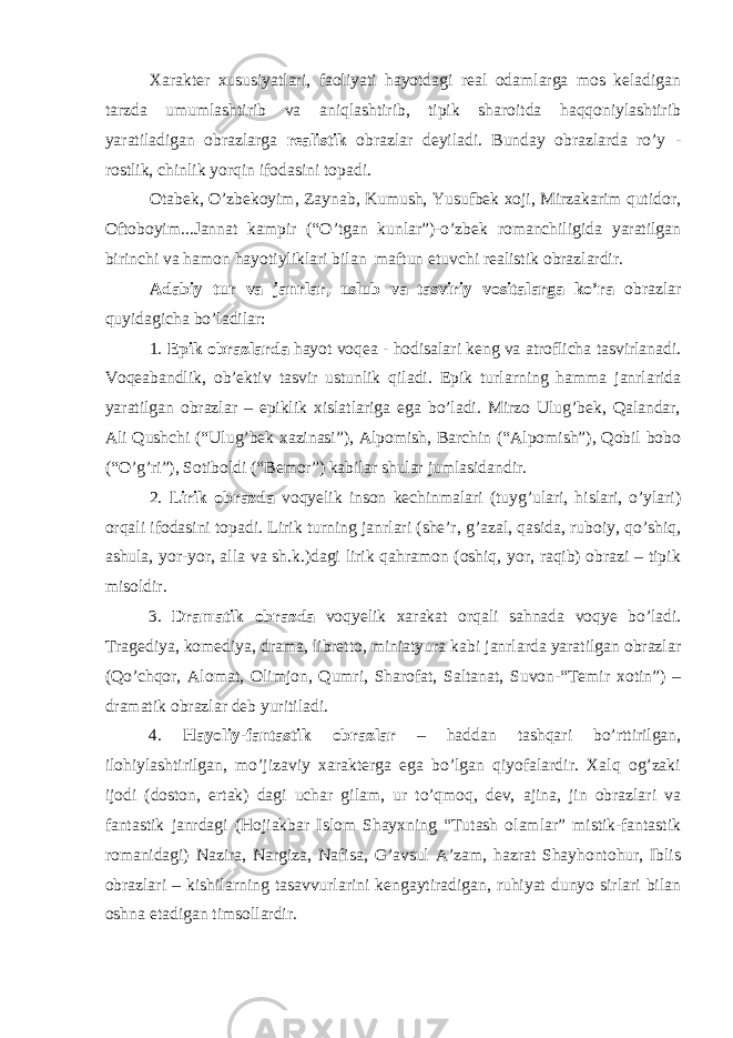 Xarakter xususiyatlari, faoliyati hayotdagi real odamlarga mos keladigan tarzda umumlashtirib va aniqlashtirib, tipik sharoitda haqqoniylashtirib yaratiladigan obrazlarga realistik obrazlar deyiladi. Bunday obrazlarda ro’y - rostlik, chinlik yorqin ifodasini topadi. Otabek, O’zbekoyim, Zaynab, Kumush, Yusufbek xoji, Mirzakarim qutidor, Oftoboyim...Jannat kampir (“O’tgan kunlar”)-o’zbek romanchiligida yaratilgan birinchi va hamon hayotiyliklari bilan maftun etuvchi realistik obrazlardir. Adabiy tur va janrlar, uslub va tasviriy vositalarga ko’ra obrazlar quyidagicha bo’ladilar: 1. Epik obrazlarda hayot voqea - hodisalari keng va atroflicha tasvirlanadi. Voqeabandlik, ob’ektiv tasvir ustunlik qiladi. Epik turlarning hamma janrlarida yaratilgan obrazlar – epiklik xislatlariga ega bo’ladi. Mirzo Ulug’bek, Qalandar, Ali Qushchi (“Ulug’bek xazinasi”), Alpomish, Barchin (“Alpomish”), Qobil bobo (“O’g’ri”), Sotiboldi (“Bemor”) kabilar shular jumlasidandir. 2. Lirik obrazda voqyelik inson kechinmalari (tuyg’ulari, hislari, o’ylari) orqali ifodasini topadi. Lirik turning janrlari (she’r, g’azal, qasida, ruboiy, qo’shiq, ashula, yor-yor, alla va sh.k.)dagi lirik qahramon (oshiq, yor, raqib) obrazi – tipik misoldir. 3. Dramatik obrazda voqyelik xarakat orqali sahnada voqye bo’ladi. Tragediya, komediya, drama, libretto, miniatyura kabi janrlarda yaratilgan obrazlar (Qo’chqor, Alomat, Olimjon, Qumri, Sharofat, Saltanat, Suvon-“Temir xotin”) – dramatik obrazlar deb yuritiladi. 4. Hayoliy-fantastik obrazlar – haddan tashqari bo’rttirilgan, ilohiylashtirilgan, mo’jizaviy xarakterga ega bo’lgan qiyofalardir. Xalq og’zaki ijodi (doston, ertak) dagi uchar gilam, ur to’qmoq, dev, ajina, jin obrazlari va fantastik janrdagi (Hojiakbar Islom Shayxning “Tutash olamlar” mistik-fantastik romanidagi) Nazira, Nargiza, Nafisa, G’avsul A’zam, hazrat Shayhontohur, Iblis obrazlari – kishilarning tasavvurlarini kengaytiradigan, ruhiyat dunyo sirlari bilan oshna etadigan timsollardir. 