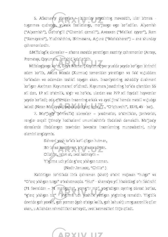 5. Afsonaviy obrazlar – butunlay xayolning mevasidir, ular bitmas - tuganmas qudratga, yuksak fazilatlarga, mo’jizaga ega bo’ladilar. Alpomish (“Alpomish”), Go’ro’g’li (“Chambil qamali”), Avazxon (“Malikai ayyor”), Ram (“Ramayana”), Yudhishthira, Bhimasena, Arjuna (“Mohabhorat”) – ana shunday qahramonlardir. 6.Mifologik obrazlar – afsona asosida yaratilgan asotiriy qahramonlar (Antey, Prometey, Qayumars, Jamshid kabilar)dir. Mifologiyaga ko’ra, Gaya Martan (Kayumrs) yer yuzida paydo bo’lgan birinchi odam bo’lib, Axura Mazda (Xurmuz) tomonidan yaratilgan va ikki vujuddan: ho’kizdan va odamdan tashkil topgan ekan. Insoniyatning ashaddiy dushmani bo’lgan Axriman Kayumarsni o’ldiradi. Kayumars jasadining ho’kiz qismidan 55 xil don, 12 xil o’simlik, sigir va ho’kiz, ulardan esa 272 xil foydali hayvonlar paydo bo’ladi; oda qismidan insonning erkak va ayol jinsi hamda metall vujudga keladi (Natan Mallayev. Њ zbek adabiyoti tarixi, T., “O’qituvchi”, 1976, 45 - bet). 7. Ma’joziy (simvolik) obrazlar – predmetlar, o’simliklar, jonivorlar, ranglar orqali ijtimoiy hodisalarni umumlashtirib ifodalash demakdir. Ma’joziy obrazlarda ifodalangan tasvirdan bevosita insonlarning munosabatini, ruhiy olamini anglaymiz. Sahroni yosh to’kib ko’l qilgan hutman, Bir lahza bexudman, bir lahza xudman. Ollohim, rahm et, uvol ketmayin – Yigirma uch yilda g’arq pishgan tutman. (Nodir Jonuzoq, “Chilla” ) Keltirilgan to’rtlikda lirik qahramon (shoir) o’zini majozan “hutga” va “G’arq pishgan tutga” o’xshatmoqda. “Hut” - shamsiya yil hisobidagi o’n ikkinchi (21 fevraldan – 21 martgacha), yomg’ir mo’l yog’adigan oyning obrazi bo’lsa, “g’arq pishgan tut” - yigirma uch yoshlik yetilgan yigitning ramzidir. Yigitlik davrida goh yaxshi, goh yomon (goh o’ziga kelib, goh behush) umrguzaronlik qilar ekan, u Allohdan rahmdillikni so’raydi, uvol ketmaslikni iltijo qiladi. 