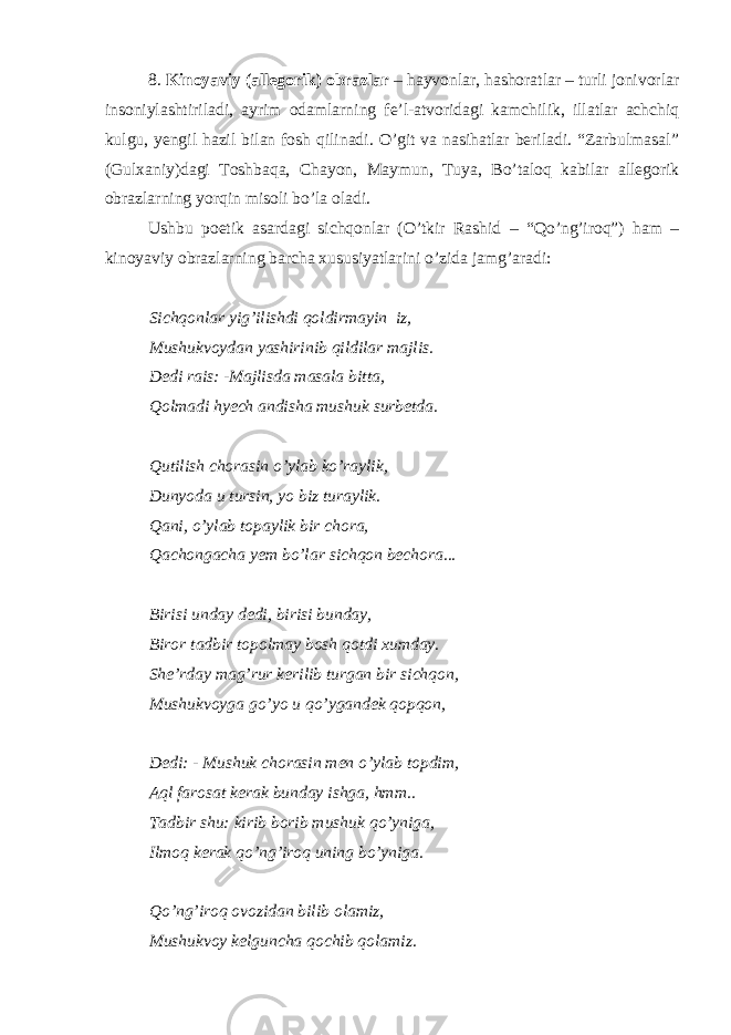 8. Kinoyaviy (allegorik) obrazlar – hayvonlar, hashoratlar – turli jonivorlar insoniylashtiriladi, ayrim odamlarning fe’l-atvoridagi kamchilik, illatlar achchiq kulgu, yengil hazil bilan fosh qilinadi. O’git va nasihatlar beriladi. “Zarbulmasal” (Gulxaniy)dagi Toshbaqa, Chayon, Maymun, Tuya, Bo’taloq kabilar allegorik obrazlarning yorqin misoli bo’la oladi. Ushbu poetik asardagi sichqonlar (O’tkir Rashid – “Qo’ng’iroq”) ham – kinoyaviy obrazlarning barcha xususiyatlarini o’zida jamg’aradi: Sichqonlar yig’ilishdi qoldirmayin iz, Mushukvoydan yashirinib qildilar majlis. Dedi rais: -Majlisda masala bitta, Qolmadi hyech andisha mushuk surbetda. Qutilish chorasin o’ylab ko’raylik, Dunyoda u tursin, yo biz turaylik. Qani, o’ylab topaylik bir chora, Qachongacha yem bo’lar sichqon bechora... Birisi unday dedi, birisi bunday, Biror tadbir topolmay bosh qotdi xumday. She’rday mag’rur kerilib turgan bir sichqon, Mushukvoyga go’yo u qo’ygandek qopqon, Dedi: - Mushuk chorasin men o’ylab topdim, Aql farosat kerak bunday ishga, hmm.. Tadbir shu: kirib borib mushuk qo’yniga, Ilmoq kerak qo’ng’iroq uning bo’yniga. Qo’ng’iroq ovozidan bilib olamiz, Mushukvoy kelguncha qochib qolamiz. 