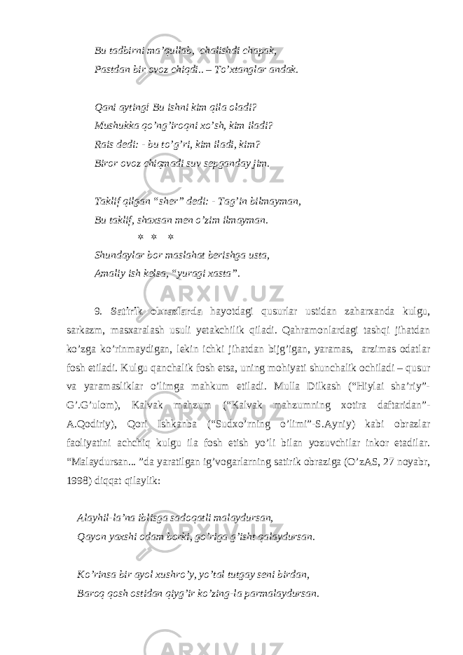 Bu tadbirni ma’qullab, chalishdi chapak, Pastdan bir ovoz chiqdi.. – To’xtanglar andak. Qani ayting! Bu ishni kim qila oladi? Mushukka qo’ng’iroqni xo’sh, kim iladi? Rais dedi: - bu to’g’ri, kim iladi, kim? Biror ovoz chiqmadi suv sepganday jim. Taklif qilgan “sher” dedi: - Tag’in bilmayman, Bu taklif, shaxsan men o’zim ilmayman.    Shundaylar bor maslahat berishga usta, Amaliy ish kelsa, “yuragi xasta”. 9. Satirik obrazlarda hayotdagi qusurlar ustidan zaharxanda kulgu, sarkazm, masxaralash usuli yetakchilik qiladi. Qahramonlardagi tashqi jihatdan ko’zga ko’rinmaydigan, lekin ichki jihatdan bijg’igan, yaramas, arzimas odatlar fosh etiladi. Kulgu qanchalik fosh etsa, uning mohiyati shunchalik ochiladi – qusur va yaramasliklar o’limga mahkum etiladi. Mulla Dilkash (“Hiylai sha’riy”- G’.G’ulom), Kalvak mahzum (“Kalvak mahzumning xotira daftaridan”- A.Qodiriy), Qori Ishkanba (“Sudxo’rning o’limi”-S.Ayniy) kabi obrazlar faoliyatini achchiq kulgu ila fosh etish yo’li bilan yozuvchilar inkor etadilar. “Malaydursan... ”da yaratilgan ig’vogarlarning satirik obraziga (O’zAS, 27 noyabr, 1998) diqqat qilaylik: Alayhil-la’na iblisga sadoqatli malaydursan, Qayon yaxshi odam borki, go’riga g’isht qalaydursan. Ko’rinsa bir ayol xushro’y, yo’tal tutgay seni birdan, Baroq qosh ostidan qiyg’ir ko’zing-la parmalaydursan. 