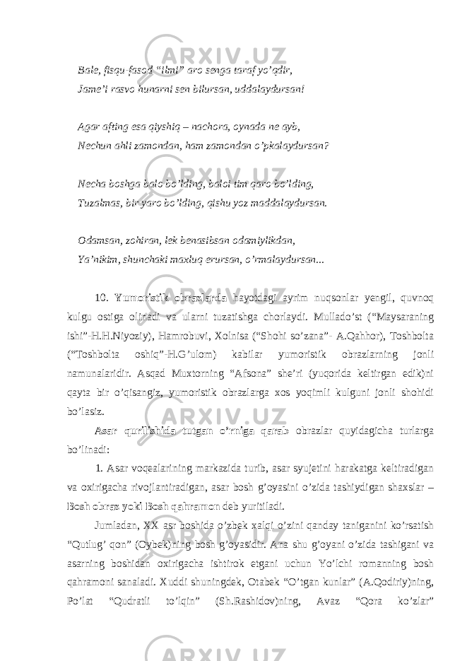 Bale, fisqu-fasod “ilmi” aro senga taraf yo’qdir, Jame’i rasvo hunarni sen bilursan, uddalaydursan! Agar afting esa qiyshiq – nachora, oynada ne ayb, Nechun ahli zamondan, ham zamondan o’pkalaydursan? Necha boshga balo bo’lding, baloi tim qaro bo’lding, Tuzalmas, bir yaro bo’lding, qishu yoz maddalaydursan. Odamsan, zohiran, lek benasibsan odamiylikdan, Ya’nikim, shunchaki maxluq erursan, o’rmalaydursan... 10. Yumoristik obrazlarda hayotdagi ayrim nuqsonlar yengil, quvnoq kulgu ostiga olinadi va ularni tuzatishga chorlaydi. Mullado’st (“Maysaraning ishi”-H.H.Niyoziy), Hamrobuvi, Xolnisa (“Shohi so’zana”- A.Qahhor), Toshbolta (“Toshbolta oshiq”-H.G’ulom) kabilar yumoristik obrazlarning jonli namunalaridir. Asqad Muxtorning “Afsona” she’ri (yuqorida keltirgan edik)ni qayta bir o’qisangiz, yumoristik obrazlarga xos yoqimli kulguni jonli shohidi bo’lasiz. Asar qurilishida tutgan o’rniga qarab obrazlar quyidagicha turlarga bo’linadi: 1. Asar voqealarining markazida turib, asar syujetini harakatga keltiradigan va oxirigacha rivojlantiradigan, asar bosh g’oyasini o’zida tashiydigan shaxslar – Bosh obraz yoki Bosh qahramon deb yuritiladi. Jumladan, XX asr boshida o’zbek xalqi o’zini qanday taniganini ko’rsatish “Qutlug’ qon” (Oybek)ning bosh g’oyasidir. Ana shu g’oyani o’zida tashigani va asarning boshidan oxirigacha ishtirok etgani uchun Yo’lchi romanning bosh qahramoni sanaladi. Xuddi shuningdek, Otabek “O’tgan kunlar” (A.Qodiriy)ning, Po’lat “Qudratli to’lqin” (Sh.Rashidov)ning, Avaz “Qora ko’zlar” 