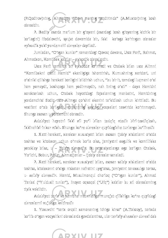 (P.Qodirov)ning, Ahmadjon “Davr mening taqdirimda” (A.Muxtor)ning bosh obrazidir. 2. Badiiy asarda ma’lum bir g’oyani (asardagi bosh g’oyaning kichik bir bo’lagini) ifodalovchi, syujet davomida bir, ikki ko’zga ko’ringan obrazlar epizodik yoki yordamchi obrazlar deyiladi. Jumladan, “O’tgan kunlar” romanidagi Qovoq devona, Usta Farfi, Rahmat, Ahmadxon, Komilbek kabilar – epizodik obrazlardir. Usta Farfi romanda bir epizodda ko’rinadi va Otabek bilan usta Alimni “Komilbekni qotili Hamid” ekanligiga ishontirish, Kumushning xaridori, uni o’ziniki qilishga harakati borligini bildirish uchun, “bu bir it, tomdagi luqmani o’zi ham yemaydi, boshqaga ham yedirmaydir, nah itning o’zi!” - deya Hamidni xarakterlash uchun, Otabek hayotidagi fojealarning manbaini, Hamidning yordamchisi Sodiq usta Alimga qo’shni ekanini ta’kidlash uchun kiritiladi. Bu vazifani o’tab bo’lgach, romanning keyingi voqealari tasvirida ko’rinmaydi. Shunga asosan u-yordamchi obrazdir. Adabiyot hayotni ikki xil yo’l bilan tadqiq etadi: biri-tasdiqlash, ikkinchisi-inkor etish. Shunga ko’ra obrazlar quyidagicha turlarga bo’linadi: 1. Xatti-harakati, xarakter xususiyati bilan asosan ijobiy xislatlarni o’zida tashisa va kitobxon uchun o’rnak bo’la olsa, jamiyatni ezgulik va komillikka yetaklay bilsa, u – ijobiy obrazdir . Bu xususiyatlarga ega bo’lgan Otabek, Yo’lchi, Bobur, Po’lat, Ahmadjonlar – ijobiy obrazlar sanaladi. 2. Xatti-harakati, xarakter xususiyati bilan, asosan salbiy xislatlarni o’zida tashisa, kitobxonni o’ziga nisbatan nafratini uyg’otsa, jamiyatni tanazzulga tortsa, u- salbiy obrazdir . Hamid, Musulmonqul cho’loq (“O’tgan kunlar”), Ahmad Tanbal (“Yulduzli tunlar”), Inoyat oqsoqol (“Ufq”) kabilar bu xil obrazlarning tipik vakilidir. Adabiyot tarix va zamona materialiga murojat qilishiga ko’ra quyidagi obrazlarni vujudga keltiradi: 1. Yozuvchi “tarix orqali zamonaning ichiga kirsa” (A.Tolstoy), tarixda bo’lib o’tgan voqyelikni obrazlarda gavdalantirsa, ular tarixiy shaxslar obrazi deb 