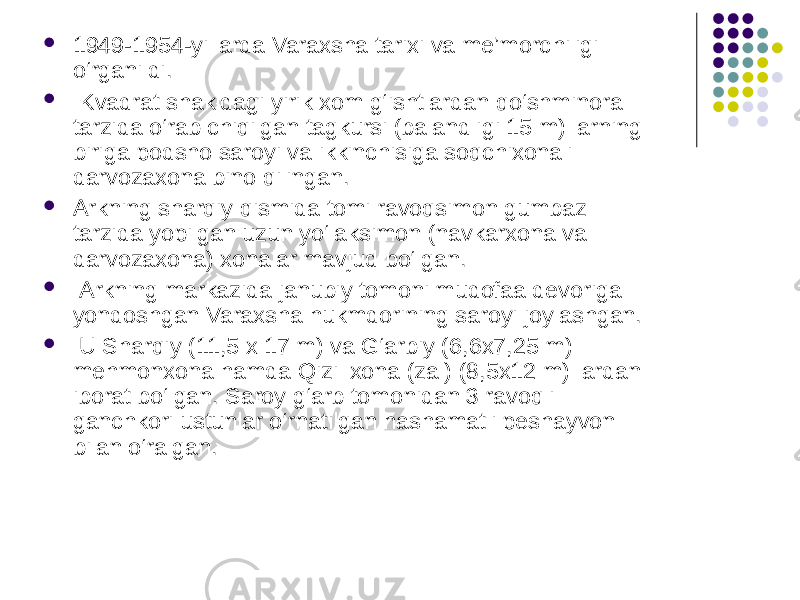  1949-1954-yillarda Varaxsha tarixi va me’morс hi ligi o‘rganildi.  Kvadrat shakldagi yirik xom g‘ishtlardan q o‘shminora tarzida o‘rab chiqilgan tagkursi (balandligi 15 m) larning biriga podsho saroyi va ikkinchisiga soqchixonali darvozaxona bino qilingan.   Arkning sharqiy qismida tomi ravoqsimon gumbaz tarzida yopilgan uzun yo‘laksimon (navkarxona va darvozaxona) xonalar mavjud bo‘lgan.  Arkning markazida janubiy tomoni mudofaa devoriga yondoshgan Varaxsha hukmdorining saroyi joylashgan.  U Sharqiy (11,5 x 17 m) va G‘arbiy (6,6x7,25 m) mehmonxona hamda Qizil xona (zal) (8,5x12 m) lardan iborat bo‘lgan. Saroy g‘arb tomonidan 3 ravoqli ganchkori ustunlar o‘rnatilgan hashamatli peshayvon bilan o‘ralgan.  