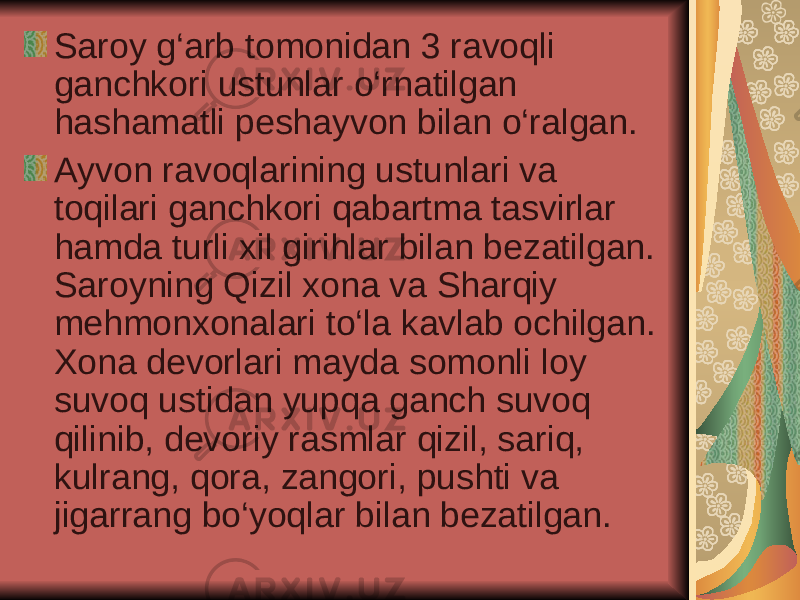 Saroy g‘arb tomonidan 3 ravoqli ganchkori ustunlar o‘rnatilgan hashamatli peshayvon bilan o‘ralgan.  Ayvon ravoqlarining ustunlari va toqilari ganchkori qabartma tasvirlar hamda turli xil girihlar bilan bezatilgan. Saroyning Qizil xona va Sharqiy mehmonxonalari to‘la kavlab ochilgan. Xona devorlari mayda somonli loy suvoq ustidan yupqa ganch suvoq qilinib, devoriy rasmlar qizil, sariq, kulrang, qora, zangori, pushti va jigarrang bo‘yoqlar bilan bezatilgan.  