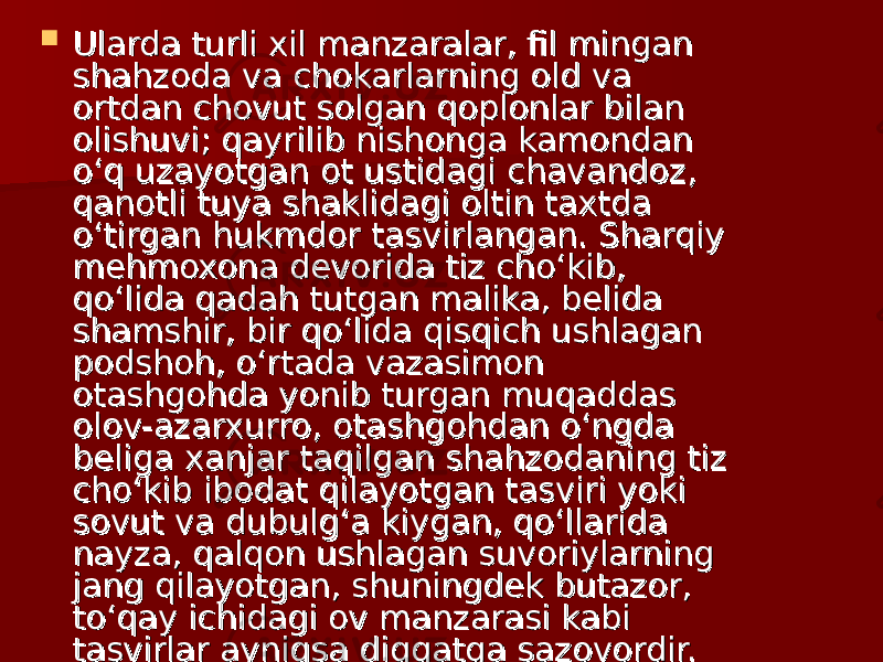  Ularda turli xil manzaralar, fil mingan Ularda turli xil manzaralar, fil mingan shahzoda va chokarlarning old va shahzoda va chokarlarning old va ortdan chovut solgan qoplonlar bilan ortdan chovut solgan qoplonlar bilan olishuvi; qayrilib nishonga kamondan olishuvi; qayrilib nishonga kamondan o‘q uzayotgan ot ustidagi chavandoz, o‘q uzayotgan ot ustidagi chavandoz, qanotli tuya shaklidagi oltin taxtda qanotli tuya shaklidagi oltin taxtda o‘tirgan hukmdor tasvirlangan. Sharqiy o‘tirgan hukmdor tasvirlangan. Sharqiy mehmoxona devorida tiz cho‘kib, mehmoxona devorida tiz cho‘kib, qo‘lida qadah tutgan malika, belida qo‘lida qadah tutgan malika, belida shamshir, bir qo‘lida qisqich ushlagan shamshir, bir qo‘lida qisqich ushlagan podshoh, o‘rtada vazasimon podshoh, o‘rtada vazasimon otashgohda yonib turgan muqaddas otashgohda yonib turgan muqaddas olov-azarxurro, otashgohdan o‘ngda olov-azarxurro, otashgohdan o‘ngda beliga xanjar taqilgan shahzodaning tiz beliga xanjar taqilgan shahzodaning tiz cho‘kib ibodat qilayotgan tasviri yoki cho‘kib ibodat qilayotgan tasviri yoki sovut va dubulg‘a kiygan, qo‘llarida sovut va dubulg‘a kiygan, qo‘llarida nayza, qalqon ushlagan suvoriylarning nayza, qalqon ushlagan suvoriylarning jang qilayotgan, shuningdek butazor, jang qilayotgan, shuningdek butazor, to‘qay ichidagi ov manzarasi kabi to‘qay ichidagi ov manzarasi kabi tasvirlar ayniqsa diqqatga sazovordir.  tasvirlar ayniqsa diqqatga sazovordir.  