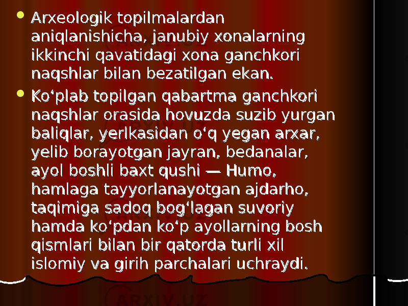  Arxeologik topilmalardan Arxeologik topilmalardan aniqlanishicha, janubiy xonalarning aniqlanishicha, janubiy xonalarning ikkinchi qavatidagi xona ganchkori ikkinchi qavatidagi xona ganchkori naqshlar bilan bezatilgan ekan. naqshlar bilan bezatilgan ekan.  Ko‘plab topilgan qabartma ganchkori Ko‘plab topilgan qabartma ganchkori naqshlar orasida hovuzda suzib yurgan naqshlar orasida hovuzda suzib yurgan baliqlar, yerlkasidan o‘q yegan arxar, baliqlar, yerlkasidan o‘q yegan arxar, yelib borayotgan jayran, bedanalar, yelib borayotgan jayran, bedanalar, ayol boshli baxt qushi — Humo, ayol boshli baxt qushi — Humo, hamlaga tayyorlanayotgan ajdarho, hamlaga tayyorlanayotgan ajdarho, taqimiga sadoq bog‘lagan suvoriy taqimiga sadoq bog‘lagan suvoriy hamda ko‘pdan ko‘p ayollarning bosh hamda ko‘pdan ko‘p ayollarning bosh qismlari bilan bir qatorda turli xil qismlari bilan bir qatorda turli xil islisl oo miy va girih parchalari uchraydimiy va girih parchalari uchraydi .. 