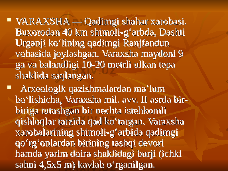  VARAXSHA — Qadimgi shahar xarobasi. VARAXSHA — Qadimgi shahar xarobasi. Buxorodan 40 km shimoli-g‘arbda, Dashti Buxorodan 40 km shimoli-g‘arbda, Dashti Urganji ko‘lining qadimgi Ranjfandun Urganji ko‘lining qadimgi Ranjfandun vohasida joylashgan. Varaxsha maydoni 9 vohasida joylashgan. Varaxsha maydoni 9 ga va balandligi 10-20 metrli ulkan tepa ga va balandligi 10-20 metrli ulkan tepa shaklida saqlangan.shaklida saqlangan.      Arxeologik qazishmalardan ma’lum Arxeologik qazishmalardan ma’lum bo‘lishicha, Varaxsha mil. avv. II asrda bir-bo‘lishicha, Varaxsha mil. avv. II asrda bir- biriga tutashgan bir nechta istehkomli biriga tutashgan bir nechta istehkomli qishloqlar tarzida qad ko‘targan. Varaxsha qishloqlar tarzida qad ko‘targan. Varaxsha xarobalarining shimoli-g‘arbida qadimgi xarobalarining shimoli-g‘arbida qadimgi qo‘rg‘onlardan birining tashqi devori qo‘rg‘onlardan birining tashqi devori hamda yarim doira shaklidagi burji (ichki hamda yarim doira shaklidagi burji (ichki sahni 4,5x5 m) kavlab o‘rganilgan.  sahni 4,5x5 m) kavlab o‘rganilgan.  