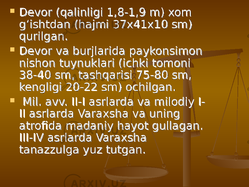  Devor (qalinligi 1,8-1,9 m) xom Devor (qalinligi 1,8-1,9 m) xom g‘ishtdan (hajmi 37x41x10 sm) g‘ishtdan (hajmi 37x41x10 sm) qurilgan. qurilgan.  Devor va burjlarida paykonsimon Devor va burjlarida paykonsimon nishon tuynuklari (ichki tomoni nishon tuynuklari (ichki tomoni 38-40 sm, tashqarisi 75-80 sm, 38-40 sm, tashqarisi 75-80 sm, kengligi 20-22 sm) ochilgan.kengligi 20-22 sm) ochilgan.  Mil. avv. II-I asrlarda va milodiy I-Mil. avv. II-I asrlarda va milodiy I- II asrlarda Varaxsha va uning II asrlarda Varaxsha va uning atrofida madaniy hayot gullagan. atrofida madaniy hayot gullagan. III-IV asrlarda Varaxsha III-IV asrlarda Varaxsha tanazzulga yuz tutgan.  tanazzulga yuz tutgan.  