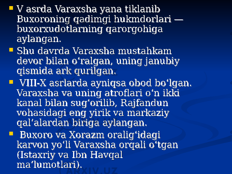  V asrda Varaxsha yana tiklanib V asrda Varaxsha yana tiklanib Buxoroning qadimgi hukmdorlari — Buxoroning qadimgi hukmdorlari — buxorxudotlarning qarorgohiga buxorxudotlarning qarorgohiga aylangan. aylangan.  Shu davrda Varaxsha mustahkam Shu davrda Varaxsha mustahkam devor bilan o‘ralgan, uning janubiy devor bilan o‘ralgan, uning janubiy qismida ark qurilgan.qismida ark qurilgan.  VIII-X asrlarda ayniqsa obod bo‘lgan. VIII-X asrlarda ayniqsa obod bo‘lgan. Varaxsha va uning atroflari o‘nVaraxsha va uning atroflari o‘n ikki ikki kanal bilan sug‘orilib, Rajfandun kanal bilan sug‘orilib, Rajfandun vohasidagi eng yirik va markaziy vohasidagi eng yirik va markaziy qal’alardan biriga aylangan.qal’alardan biriga aylangan.  Buxoro va Xorazm oralig‘idagi Buxoro va Xorazm oralig‘idagi karvon yo‘li Varaxsha orqali o‘tgan karvon yo‘li Varaxsha orqali o‘tgan (Istaxriy va Ibn Havqal (Istaxriy va Ibn Havqal ma’lumotlari).  ma’lumotlari).  