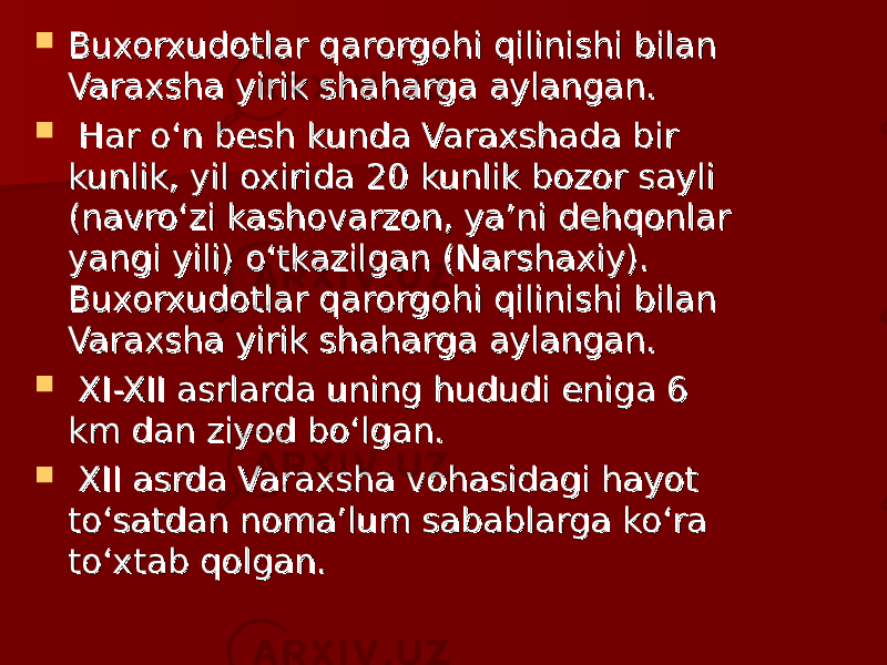  Buxorxudotlar qarorgohi qilinishi bilan Buxorxudotlar qarorgohi qilinishi bilan Varaxsha yirik shaharga aylangan.Varaxsha yirik shaharga aylangan.  Har o‘n besh kunda Varaxshada bir Har o‘n besh kunda Varaxshada bir kunlik, yil oxirida 20 kunlik bozor sayli kunlik, yil oxirida 20 kunlik bozor sayli (navro‘zi kashovarzon, ya’ni dehqonlar (navro‘zi kashovarzon, ya’ni dehqonlar yangi yili) o‘tkazilgan (Narshaxiy). yangi yili) o‘tkazilgan (Narshaxiy). Buxorxudotlar qarorgohi qilinishi bilan Buxorxudotlar qarorgohi qilinishi bilan Varaxsha yirik shaharga aylangan.Varaxsha yirik shaharga aylangan.  XI-XII asrlarda uning hududi eniga 6 XI-XII asrlarda uning hududi eniga 6 km dan ziyod bo‘lgan.km dan ziyod bo‘lgan.  XII asrda Varaxsha vohasidagi hayot XII asrda Varaxsha vohasidagi hayot to‘satdan noma’lum sabablarga ko‘ra to‘satdan noma’lum sabablarga ko‘ra to‘xtab qolgan. to‘xtab qolgan. 