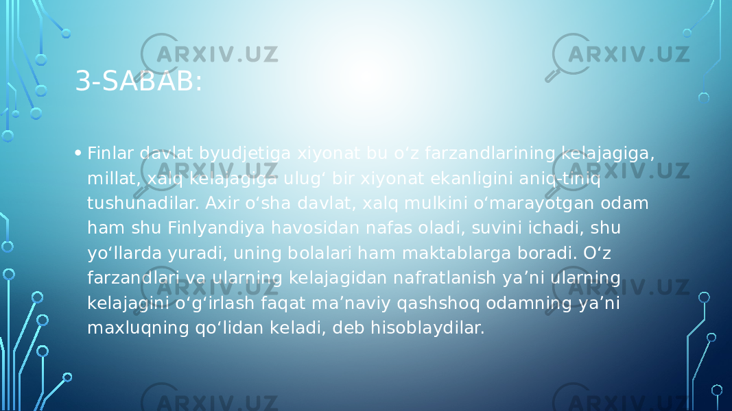 3-SABAB: • Finlar davlat byudjetiga xiyonat bu o‘z farzandlarining kelajagiga, millat, xalq kelajagiga ulug‘ bir xiyonat ekanligini aniq-tiniq tushunadilar. Axir o‘sha davlat, xalq mulkini o‘marayotgan odam ham shu Finlyandiya havosidan nafas oladi, suvini ichadi, shu yo‘llarda yuradi, uning bolalari ham maktablarga boradi. O‘z farzandlari va ularning kelajagidan nafratlanish ya’ni ularning kelajagini o‘g‘irlash faqat ma’naviy qashshoq odamning ya’ni maxluqning qo‘lidan keladi, deb hisoblaydilar. 