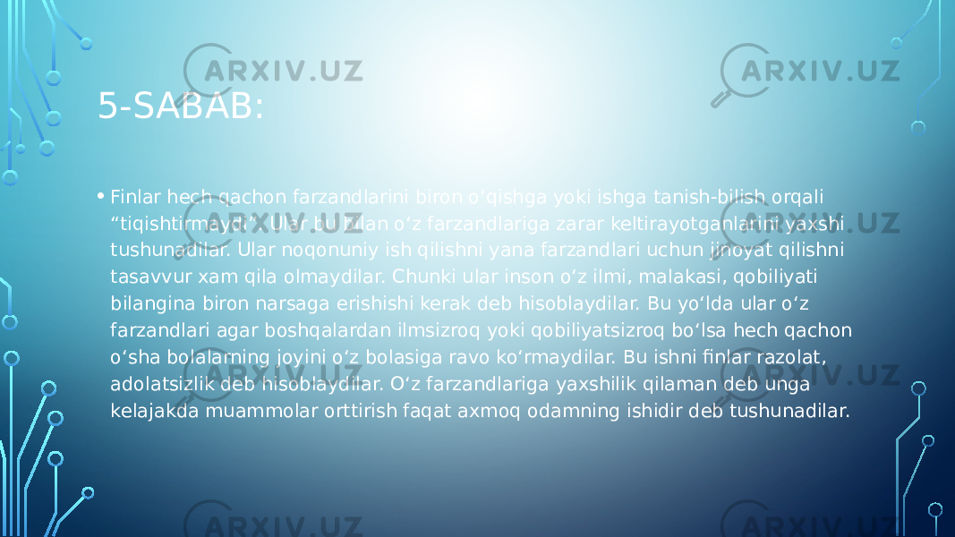 5-SABAB: • Finlar hech qachon farzandlarini biron o‘qishga yoki ishga tanish-bilish orqali “tiqishtirmaydi”. Ular bu bilan o‘z farzandlariga zarar keltirayotganlarini yaxshi tushunadilar. Ular noqonuniy ish qilishni yana farzandlari uchun jinoyat qilishni tasavvur xam qila olmaydilar. Chunki ular inson o‘z ilmi, malakasi, qobiliyati bilangina biron narsaga erishishi kerak deb hisoblaydilar. Bu yo‘lda ular o‘z farzandlari agar boshqalardan ilmsizroq yoki qobiliyatsizroq bo‘lsa hech qachon o‘sha bolalarning joyini o‘z bolasiga ravo ko‘rmaydilar. Bu ishni finlar razolat, adolatsizlik deb hisoblaydilar. O‘z farzandlariga yaxshilik qilaman deb unga kelajakda muammolar orttirish faqat axmoq odamning ishidir deb tushunadilar. 