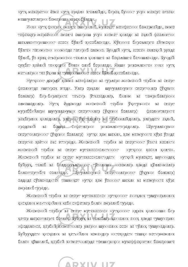 нутқ махоратни ёзма нутқ орқали эгаллайди, бироқ бунинг учун махсус оғзаки машғулотларни бажариши керак бўлади. Ички нутқ фикран амалга оширилиб, мулоқот вазифасини бажармайди, аммо тафаккур жараёнини амалга ошириш учун хизмат қилади ва ақлий фаолиятни шакллантиришнинг асоси бўлиб ҳисобланади. Кўпинча бировларга айтмоқчи бўлган гапимизни ичимизда гапириб оламиз. Бундай нутқ, асосан ахлоқий рухда бўлиб, ўз хулқ-атворимизни тахлил қилишга ва бақолашга бағишланади. Бундай суҳбат ҳаёлий танқидчи би лан олиб борилади. Яхши ривожланган ички нутқ матнларни тез ўқиш ва тушунишнинг асоси бўлиб ҳисобланади. Нутқнинг деярли ҳамма вазифалари ва турлари жисмоний тарбия ва спорт фаолиятда иштирок этади. Улар орқали шуғулланувчи спортчилар (ўқувчи болалар) бир-бирларига таъсир ўтказадилар, билим ва тажрибаларини алмашадилар. Нутқ ёрдамида жисмоний тарбия ўқитувчиси ва спорт мураббийлари шуғулланувчи спортчилар (ўқувчи болалар) фаолиятларига раҳбарлик қиладилар, уларни ўқитадилар ва тарбиялайдилар, улардаги ақлий, иродавий ва бошқа сифатларни ривожлантирадилар. Шуғулланувчи спортчиларнинг (ўқувчи болалар) нутқи ҳам шакли, ҳам мазмунига кўра ўзида спортча ҳаётни акс эттиради. Жисмоний тарбия ва спортнинг ўзига хослиги жисмоний тарбия ва спорт мутахассислигининг нутқини ҳосил қилган. Жисмоний тарбия ва спорт мутахассислигидаги нутқий мулоқот, шуниндеқ буйруқ, талаб ва билдирувларнинг тўзилиши низомлар ҳамда қўлланмалар билантартибга солинади. Шуғулланувчи спортчиларнинг (ўқувчи болалар) олдида сўзланадиган ташвиқот нутқи ҳам ўзининг шакли ва мазмунига кўра ажралиб туради. Жисмоний тарбия ва спорт мутахассиси нутқининг аниқлик тушунарлилик қисқалик мантиқийлик каби сифатлар билан ажралиб туради. Жисмоний тарбия ва спорт мутахассиси нутқининг идрок қилиниши бир қатор шароитларга боғлиқ. Буйруқ ва талаблар қанчалик аниқ ҳамда тушунарли ифодаланса, ҳарбий хизматчилар уларни шунчалик осон ва тўлиқ тушунадилар. Буйруқдаги қисқалик ва қатъийлик командир нигоҳидаги ташқи хотиржамлик билан қўшилиб, ҳарбий хизматчиларда топшириқни муваффақиятли бажаришга 