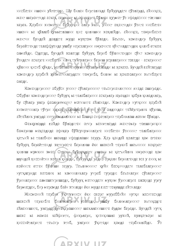 нисбатан ишонч уйғотади. Шу билан биргаликда буйруқдаги сўзларда, айниқса, жанг шароитида аскар, сержант ва офицерга бўлган ҳурмат ўз ифодасини топиши керак. Ҳарбин хизматчи буйруқни олар экан, унинг оҳангидан ўзига нисбатан ишонч ва қўллаб-қувватлашни ҳис қилишни хоҳлайди. айниқса, тажрибасиз жангчи бундай далдага жуда муҳтож бўлади. Баъзан, командир буйруқ бераётганда талаффузида ушбу нарсаларни ижрочига кўнгилдагидек қилиб етказа олмайди. Одатда, бундай холатда буйруқ бериб бўлингандан сўнг командир ўзидаги аскарга нисбатан илиқ туйғуларни бериш усулларини топади - аскарнинг қўлини қисиб қўяди, рағбатлантирувчи сўзлар айтади ва ҳоказо. Бундай пайтларда командир ҳарбий хизматчилардаги тажриба, билим ва ҳоказоларни эътиборга олади. Командирнинг обрўси унинг сўзларининг таъсирчанлигини янада оширади. Обрўли командирнинг буйруқ ва талабларини аскарлар юракдан қабул қиладилар, бу сўзлар улар фаолиятининг мотивига айланади. Командир нутқини ҳарбий хизматчилар тўғри идрок қилишлари учун унга олдиндан тайёргарлик кўриш, айтайлик уларда интизомлиликни ва бошқа сифатларни тарбиялаш лозим бўлади. Фавқулодда пайдо бўладиган оғир вазиятларда жанговар топшириқни бажариш мақсадида офицер бўйсунувчиларга нисбатан ўзининг талабларини қатъий ва талабчан шаклда ифодалаши зарур. Ҳар қандай ҳолатда ҳам оғзаки буйруқ бераётганда эҳтиросга берилиш ёки шахсий таркиб шаънини хақорат қилиш мумкин эмас. Оғзаки буйруқдаги ишонч ва қатъийлик ижрочида ҳам шундай ҳиссиётни хосил қилади, буйруқда радио орқали берилганда эса у аниқ ва поёнига етган бўлиши зарур. Таълимнинг қуйи босқичидаги талабаларнинг нутқларида хатолик ва камчиликлар учраб туради: баъзилари сўзларнинг ўринларини алмаштиришади, буйруқ матнидаги муҳим ўринларга алоҳида урғу бермасдан, бир маромда баён этилади ёки жуда паст товушда айтилади Жисмоний тарбия ўқитувчиси ёки спорт мураббийи нутқи воситасида шахсий таркибга билимларни узатади, ушбу билимларнинг эътиқодга айланишига, уларда дунёқарашнинг шаклланишига ёрдам беради. Бундай нутқ шахс ва жамоа кайфияти, фикрлари, қизиқишла рухий, хулқатвори ва ҳиссиётларига таъсир этиб, уларни ўқитади ҳамда тарбиялайди. Ўз 