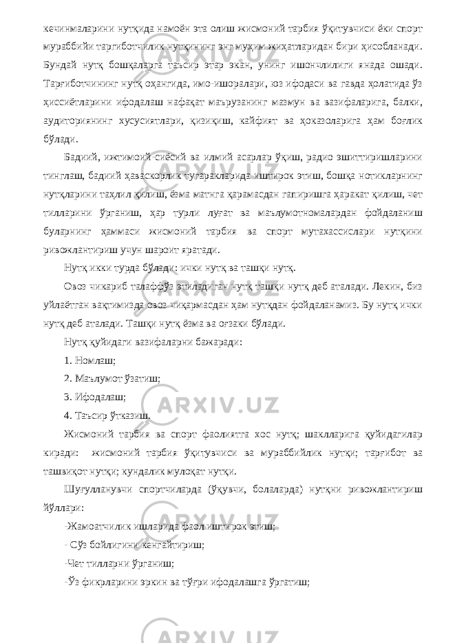 кечинмаларини нутқида намоён эта олиш жисмоний тарбия ўқитувчиси ёки спорт мураббийи таргиботчилик нутқининг энг муҳим жиҳатларидан бири ҳисобланади. Бундай нутқ бошқаларга таъсир этар экан, унинг ишончлилиги янада ошади. Тарғиботчининг нутқ оҳангида, имо-ишоралари, юз ифодаси ва гавда ҳолатида ўз ҳиссиётларини ифодалаш нафақат маърузанинг мазмун ва вазифаларига, балки, аудиториянинг хусусиятлари, қизиқиш, кайфият ва ҳоказоларига ҳам боғлик бўлади. Бадиий, ижтимоий-сиёсий ва илмий асарлар ўқиш, радио эшиттиришларини тинглаш, бадиий ҳаваскорлик тугаракларида иштирок этиш, бошқа нотикларнинг нутқларини таҳлил қилиш, ёзма матнга қарамасдан гапиришга ҳаракат қилиш, чет тилларини ўрганиш, ҳар турли луғат ва маълумотномалардан фойдаланиш буларнинг ҳаммаси жисмоний тарбия ва спорт мутахассислари нутқини ривожлантириш учун шароит яратади. Нутқ икки турда бўлади: ички нутқ ва ташқи нутқ. Овоз чикариб талаффўз этиладиган нутқ ташқи нутқ деб аталади. Лекин, биз уйлаётган вақтимизда овоз чиқармасдан ҳам нутқдан фойдаланамиз. Бу нутқ ички нутқ деб аталади. Ташқи нутқ ёзма ва оғзаки бўлади. Нутқ қуйидаги вазифаларни бажаради: 1. Номлаш; 2. Маълумот ўзатиш; 3. Ифодалаш; 4. Таъсир ўтказиш. Жисмоний тарбия ва спорт фаолиятга хос нутқ; шаклларига қуйидагилар киради: жисмоний тарбия ўқитувчиси ва мураббийлик нутқи; тарғибот ва ташвиқот нутқи; кундалик мулоқат нутқи. Шуғулланувчи спортчиларда (ўқувчи, болаларда) нутқни ривожлантириш йўллари: -Жамоатчилик ишларида фаол иштирок этиш; - Сўз бойлигини кенгайтириш; -Чет тилларни ўрганиш; -Ўз фикрларини эркин ва тўғри ифодалашга ўргатиш; 