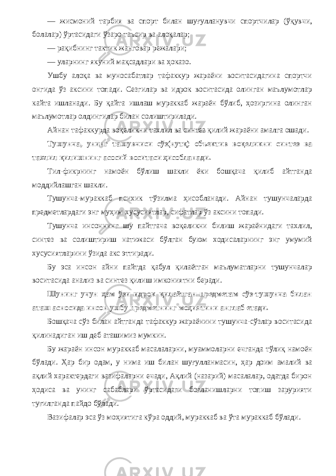 — жисмоний тарбия ва спорт билан шуғулланувчи спортчилар (ўқувчи, болалар) ўртасидаги ўзаро таъсир ва алоқалар; — рақибнинг тактик жанговар режалари; — уларнинг якуний мақсадлари ва ҳоказо. Ушбу алоқа ва муносабатлар тафаккур жараёни воситасидагина спортчи онгида ўз аксини топади. Сезгилар ва идрок воситасида олинган маълумотлар кайта ишланади. Бу қайта ишлаш мураккаб жараён бўлиб, ҳозиргина олинган маълу мотлар олдингилар билан солиштирилади. Айнан тафаккурда воқеликни тахлил ва синтез қилий жараёни амалга ошади. Тушунча, унинг ташувчиси сўз(нутқ) объектив воқе ликни синтез ва тахлил қилишнинг асосий воситаси ҳисобланади. Тил-фикрнинг намоён бўлиш шакли ёки бошқача қилиб айтганда моддийлашган шакли. Тушунча-мураккаб психик тўзилма ҳисобланади. Айнан тушунчаларда предметлардаги энг муҳим хусусиятлар, сифатлар ўз аксини топади. Тушунча инсоннинг шу пайтгача воқеликни билиш жараёнидаги тахлил, синтез ва солиштириш натижаси бўлган буюм ходисаларнинг энг умумий хусусиятларини ўзида акс эттиради. Бу эса инсон айни пайтда қабул қилаётган маълуматларни тушунчалар воситасида анализ ва синтез қилиш имкониятни беради. Шунинг учун ҳам ўзи идрок қилаётган предметам сўз-тушунча билан аташ асносида инсон ушбу предметнинг моҳиятини англаб етади. Бошқача сўз билан айтганда тафаккур жараёнини тушунча-сўзлар воситасида қилинадиган иш деб аташимиз мумкин. Бу жараён инсон мураккаб масалаларни, муаммоларни ечганда тўлиқ намоён бўлади. Ҳар бир одам, у нима иш би лан шуғулланмасин, ҳар доим амалий ва ақлий характердаги вазифаларни ечади, Ақлий (назарий) масалалар, одатда бирон ҳодиса ва унинг сабаблари ўртасидаги боғланишларни топиш зарурияти туғилганда пайдо бўлади. Вазифалар эса ўз моҳиятига кўра оддий, мураккаб ва ўта мураккаб бўлади. 