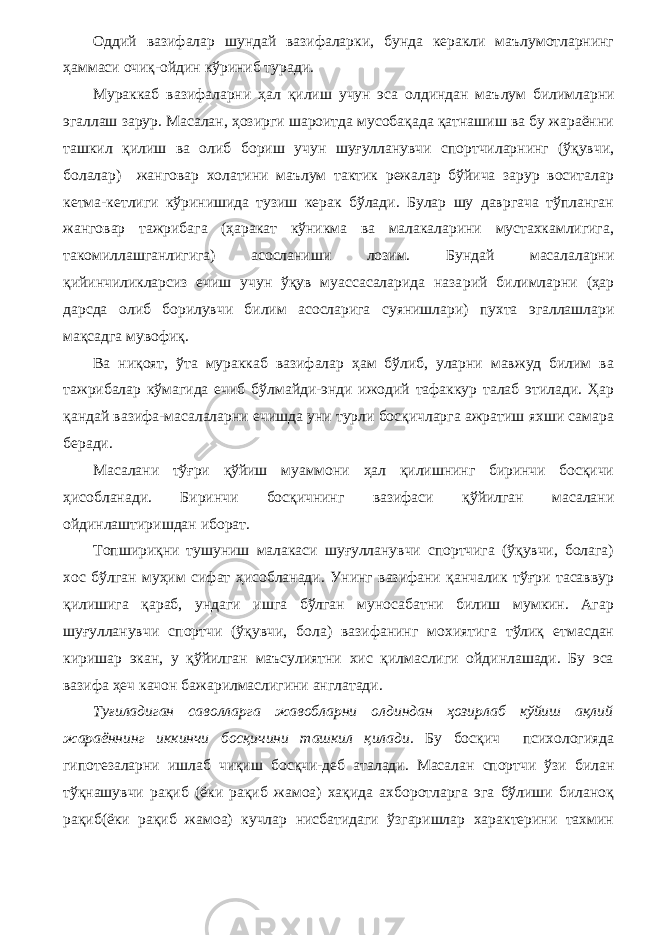 Оддий вазифалар шундай вазифаларки, бунда керакли маълумотларнинг ҳаммаси очиқ-ойдин кўриниб туради. Мураккаб вазифаларни ҳал қилиш учун эса олдиндан маъ лум билимларни эгаллаш зарур. Масалан, ҳозирги шароитда мусобақада қатнашиш ва бу жараённи ташкил қилиш ва олиб бориш учун шуғулланувчи спортчиларнинг (ўқувчи, болалар) жанговар холатини маълум тактик режалар бўйича зарур воситалар кетма-кетлиги кўринишида тузиш керак бўлади. Булар шу давргача тўпланган жанговар тажрибага (ҳаракат кўникма ва малакаларини мустахкамлигига, такомиллашганлигига) асосланиши лозим. Бундай масалаларни қийинчиликларсиз ечиш учун ўқув муассасаларида наза рий билимларни (ҳар дарсда олиб борилувчи билим асосларига суянишлари) пухта эгаллашлари мақсадга мувофиқ. Ва ниқоят, ўта мураккаб вазифалар ҳам бўлиб, уларни мавжуд билим ва тажрибалар кўмагида ечиб бўлмайди-энди ижодий тафаккур талаб этилади. Ҳар қандай вазифа-масалаларни ечишда уни турли босқичларга ажратиш яхши самара беради. Масалани тўғри қўйиш муаммони ҳал қилишнинг биринчи босқичи ҳисобланади. Биринчи босқичнинг вазифаси қўйилган масалани ойдинлаштиришдан иборат. Топшириқни тушуниш малакаси шуғулланувчи спортчига (ўқувчи, болага) хос бўлган муҳим сифат ҳисобланади. Унинг вазифани қанчалик тўғри тасаввур қилишига қараб, ундаги ишга бўлган муносабатни билиш мумкин. Агар шуғулланувчи спортчи (ўқувчи, бола) вазифанинг мохиятига тўлиқ етмасдан киришар экан, у қўйилган маъсулиятни хис қилмаслиги ойдинлашади. Бу эса вазифа ҳеч качон бажарилмаслигини англатади. Туғиладиган саволларга жавобларни олдиндан ҳозирлаб кўйиш ақлий жараённинг иккинчи босқичини ташкил қилади. Бу босқич психологияда гипотезаларни ишлаб чиқиш босқчи-деб аталади. Mасалан спортчи ўзи билан тўқнашувчи рақиб (ёки рақиб жамоа) хақида ахборотларга эга бўлиши биланоқ рақиб(ёки рақиб жамоа) кучлар нисбатидаги ўзгаришлар характерини тахмин 