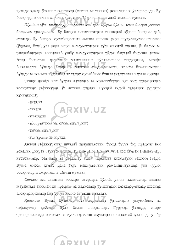 қилади ҳамда ўзининг жанговар (тактик ва техник) режаларини ўзгартиради. Бу босқичдаги озгина хатолик ҳам катта йўқотишларга олиб келиши мумкин. Шундан сўнг тафаккур жараёни яна ҳам муҳим бўлган янги босқич-учинчи босқичга кутарилади. Бу босқич гипотезаларни текшириб кўриш босқичи деб, аталади. Бу босқич мувафақкиятли амалга ошиши учун шуғуланувчи спортчи (ўқувчи, бола) ўзи учун зарур маълумотларни тўла жамлай олиши, ўз билим ва тажрибаларига асосланиб ушбу маълумотларни тўғри баҳолай билиши лозим. Агар йиғилган далиллар гипотезанинг тўғрилигини тасдиқласа, вазифа бажарилган бўлади. Борди-ю, гипотеза тасдиқланмаса, вазифа бажарилмаган бўлади ва жисмоний тарбия ва спорт мураббийи бошқа гипотезани илгари суради. Ташқи дунёга хос бўлган алоқалар ва муносабатлар ҳар хил операциялар воситасида тафаккурда ўз аксини топади. Бундай ақлий операция турлари қуйидагилар; — анализ — синтез — қиеслаш — абстракция! мавҳумлаштириш) — умумлаштириш — конкретлаштириш. Анализ- тафаккурнинг шундай операциясики, бунда бутун бир предмет ёки воқелик фикран таркибий қисмларга ажратилади. Бутунга хос бўлган элементлар, хусусиятлар, белгилар ва сифатлар ушбу таркибий қисмларни ташкил этади. Бунга мисол қилиб дала ўқув машғулотини режалаштиришда уни турли босқичларга ажратишни айтиш мумкин, Синтез эса анализга тескари операция бўлиб, унинг во ситасида анализ жараёнида аниқланган предмет ва ҳодисалар ўртасидаги алоқадорликлар асосида алоҳида қисмлар бир бутун қилиб бирлаштирилади. Қиёслаш. Бунда буюмлар ёки ҳодисалар ўртасидаги умумийлик ва тафовутлар қиёслаш йўли билан аниқланади. Гурухда ўқишда, спорт тренировкасида интизомни мустахдамлаш якунларини сархисоб қилишда ушбу 