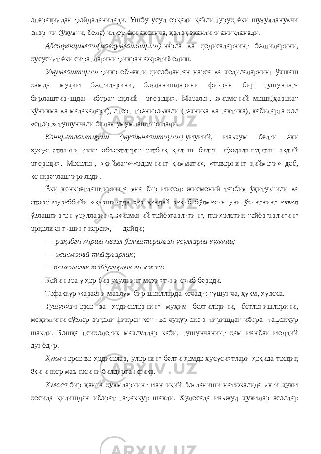 операциядан фойдаланилади. Ушбу усул орқали қайси гуруҳ ёки шуғулланувчи спортчи (ўқувчи, бола) илғор ёки аксинча, қолоқ эканлиги аниқланади. Абстракциялаш(мавҳумлаштириш) -нарса ва ҳодисаларнинг белгиларини, хусусият ёки сифатларини фикран ажратиб олиш. Умумлаштириш -фикр объекти ҳисобланган нарса ва ходисаларнинг ўхшаш ҳамда муҳим белгиларини, боғланишларини фикран бир тушунчага бирлаштиришдан иборат ақлий операция. Масалан, жисмоний машқ(ҳаракат кўникма ва малакалари), спорт тренировкаси (техника ва тактика), кабиларга хос «спорт» тушунчаси билан умумлаштирилади. Конкретлаштириш (муайянлаштириш) -умумий, мавхум белги ёки хусусиятларни якка объектларга татбиқ қилиш билан ифодаланадиган ақлий операция. Масалан, «қиймат»-«одамнинг қиммати», «товарнинг қиймати» деб, конкретлаштирилади. Ёки конкретлаштиришга яна бир мисол: жисмоний тарбия ўқитувчиси ва спорт мураббийи «қаршингда ҳар қандай рақиб бўлмасин уни ўзингнинг аввал ўзлаштирган усулларинг, жисмоний тайёргарлигинг, психологик тайёргарлигинг орқали енгишинг керак», — дейди; — рақибга карши аввал ўзлаштирилган усулларни куллаш; — жисмоний тайёргарлик; — психологик тайёргарлик ва хоказо. Кейин эса у ҳар бир усулнинг моҳиятини очиб беради. Тафаккур жараёни маълум бир шаклларда кечади: тушунча, ҳукм, хулоса. Тушунча -нарса ва ходисаларнинг муҳим белгиларини, боғланишларини, моҳиятини сўзлар орқали фикран кенг ва чуқур акс эттиришдан иборат тафаккур шакли. Бошқа психологик махсуллар каби, тушунчанинг ҳам манбаи моддий дунёдир. Ҳукм -нарса ва ҳодисалар, уларнинг белги ҳамда хусусиятлари ҳақида тасдиқ ёки инкор маъносини билдирган фикр. Хулоса -бир қанча ҳукмларнинг мантиқий боғланиши натижасида янги ҳукм ҳосида қилишдан иборат тафаккур шакли. Хулосада мавжуд ҳукмлар асослар 