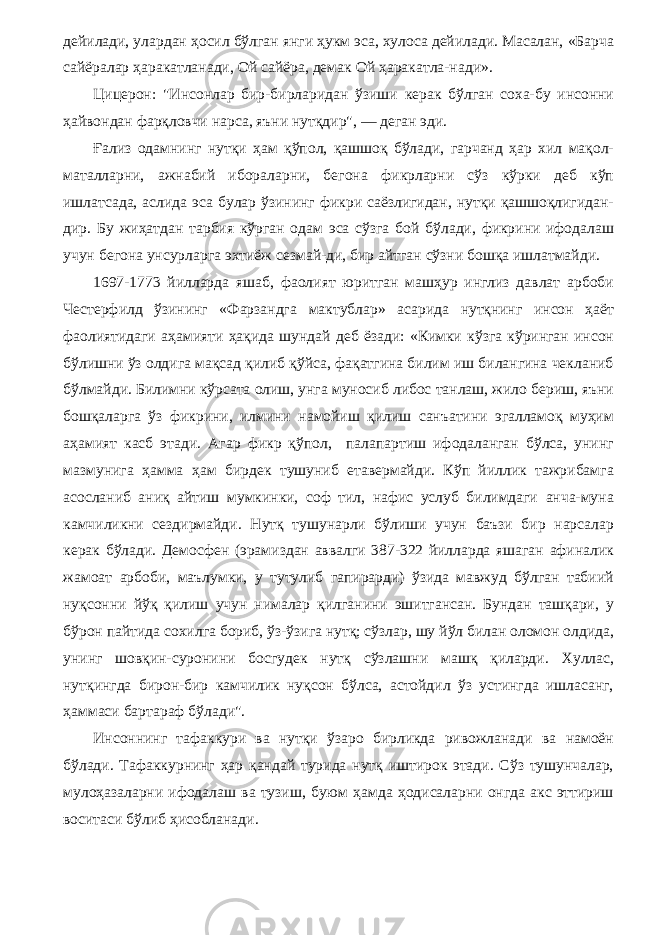 дейилади, улардан ҳосил бўлган янги ҳукм эса, хулоса дейилади. Масалан, «Барча сайёралар ҳаракатланади, Ой сайёра, демак Ой ҳаракатла-нади». Цицерон: &#34;Инсонлар бир-бирларидан ўзиши керак бўлган соха-бу инсонни ҳайвондан фарқловчи нарса, яъни нутқдир&#34;, — деган эди. Ғализ одамнинг нутқи ҳам қўпол, қашшоқ бўлади, гарчанд ҳар хил мақол- маталларни, ажнабий ибораларни, бегона фикрларни сўз кўрки деб кўп ишлатсада, аслида эса булар ўзининг фикри саёзлигидан, нутқи қашшоқлигидан- дир. Бу жиҳатдан тарбия кўрган одам эса сўзга бой бўлади, фикрини ифодалаш учун бегона унсурларга эхтиёж сезмай-ди, бир айтган сўзни бошқа ишлатмайди. 1697-1773 йилларда яшаб, фаолият юритган машҳур инглиз давлат арбоби Честерфилд ўзининг «Фарзандга мактублар» асарида нутқнинг инсон ҳаёт фаолиятидаги аҳамияти ҳақида шундай деб ёзади: «Кимки кўзга кўринган инсон бўлишни ўз олдига мақсад қилиб қўйса, фақатгина билим иш билангина чекланиб бўлмайди. Билимни кўрсата олиш, унга муносиб либос танлаш, жило бериш, яъни бошқаларга ўз фикрини, илмини намойиш қилиш санъатини эгалламоқ муҳим аҳамият касб этади. Агар фикр қўпол, палапартиш ифодаланган бўлса, унинг мазмунига ҳамма ҳам бирдек тушуниб етавермайди. Кўп йиллик тажрибамга асосланиб аниқ айтиш мумкинки, соф тил, нафис услуб билимдаги анча-муна камчиликни сездирмайди. Нутқ тушунарли бўлиши учун баъзи бир нарсалар керак бўлади. Демосфен (эрамиздан аввалги 387-322 йилларда яшаган афиналик жамоат арбоби, маълумки, у тутулиб гапирарди) ўзида мавжуд бўлган табиий нуқсонни йўқ қилиш учун нималар қилганини эшитгансан. Бундан ташқари, у бўрон пайтида сохилга бориб, ўз-ўзига нутқ; сўзлар, шу йўл билан оломон олдида, унинг шовқин-суронини босгудек нутқ сўзлашни машқ қиларди. Хуллас, нутқингда бирон-бир камчилик нуқсон бўлса, астойдил ўз устингда ишласанг, ҳаммаси бартараф бўлади&#34;. Инсоннинг тафаккури ва нутқи ўзаро бирликда ривожланади ва намоён бўлади. Тафаккурнинг ҳар қандай турида нутқ иштирок этади. Сўз тушунчалар, мулоҳазаларни ифодалаш ва тузиш, буюм ҳамда ҳодисаларни онгда акс эттириш воситаси бўлиб ҳисобланади. 