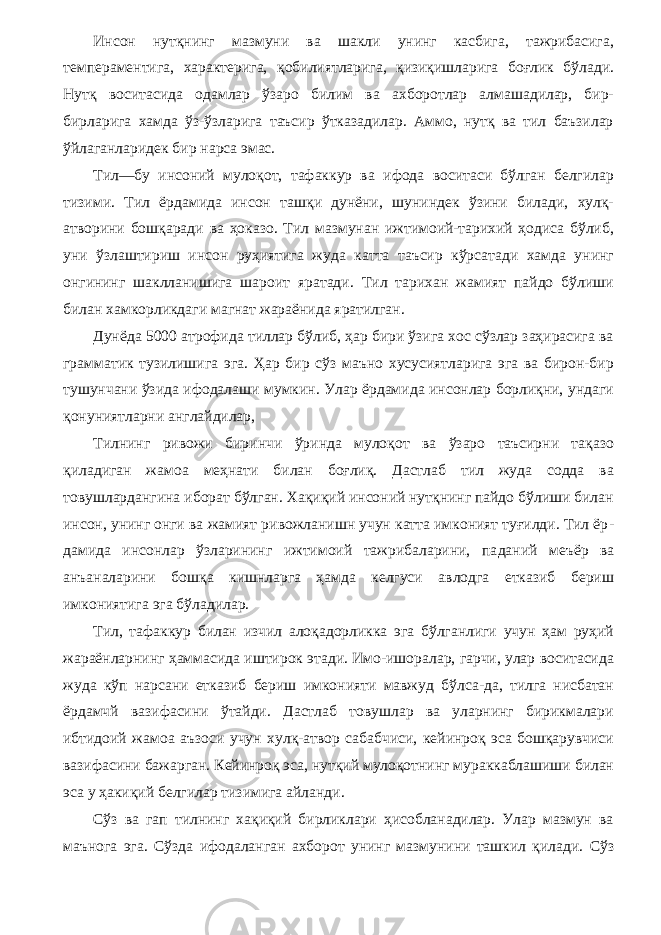 Инсон нутқнинг мазмуни ва шакли унинг касбига, тажрибасига, темпераментига, характерига, қобилиятларига, қизиқишларига боғлик бўлади. Нутқ воситасида одамлар ўзаро билим ва ахборотлар алмашадилар, бир- бирларига хамда ўз-ўзларига таъсир ўтказадилар. Аммо, нутқ ва тил баъзилар ўйлаганларидек бир нарса эмас. Тил—бу инсоний мулоқот, тафаккур ва ифода воситаси бўлган белгилар тизими. Тил ёрдамида инсон ташқи дунёни, шуниндек ўзини билади, хулқ- атворини бошқаради ва ҳоказо. Тил мазмунан ижтимоий-тарихий ҳодиса бўлиб, уни ўзлаштириш инсон руҳиятига жуда катта таъсир кўрсатади хамда унинг онгининг шаклланишига шароит яратади. Тил тарихан жамият пайдо бўлиши билан хамкорликдаги магнат жараёнида яратилган. Дунёда 5000 атрофида тиллар бўлиб, ҳар бири ўзига хос сўзлар заҳирасига ва грамматик тузилишига эга. Ҳар бир сўз маъно хусусиятларига эга ва бирон-бир тушунчани ўзи да ифодалаши мумкин. Улар ёрдамида инсонлар борлиқни, ундаги қонуниятларни англайдилар, Тилнинг ривожи биринчи ўринда мулоқот ва ўзаро таъсирни тақазо қиладиган жамоа меҳнати билан боғлиқ. Дастлаб тил жуда содда ва товушлардангина иборат бўлган. Хақиқий инсоний нутқнинг пайдо бўлиши билан инсон, унинг онги ва жамият ривожланишн учун катта имконият туғилди. Тил ёр - дамида инсонлар ўзларининг ижтимоий тажрибаларини, па даний меъёр ва анъаналарини бошқа кишнларга ҳамда келгуси авлодга етказиб бериш имкониятига эга бўладилар. Тил, тафаккур билан изчил алоқадорликка эга бўлганлиги учун ҳам руҳий жараёнларнинг ҳаммасида иштирок этади. Имо-ишоралар, гарчи, улар воситасида жуда кўп нарсани етказиб бериш имконияти мавжуд бўлса-да, тилга нисбатан ёрдамчй вазифасини ўтайди. Дастлаб товушлар ва уларнинг бирикмалари ибтидоий жамоа аъзоси учун хулқ-атвор сабабчиси, кейинроқ эса бошқарувчиси вазифасини бажарган. Кейинроқ эса, нутқий мулоқотнинг мураккаблашиши билан эса у ҳакиқий белгилар тизимига айланди. Сўз ва гап тилнинг хақиқий бирликлари ҳисобланадилар. Улар мазмун ва маънога эга. Сўзда ифодаланган ахборот унинг мазмунини ташкил қилади. Сўз 