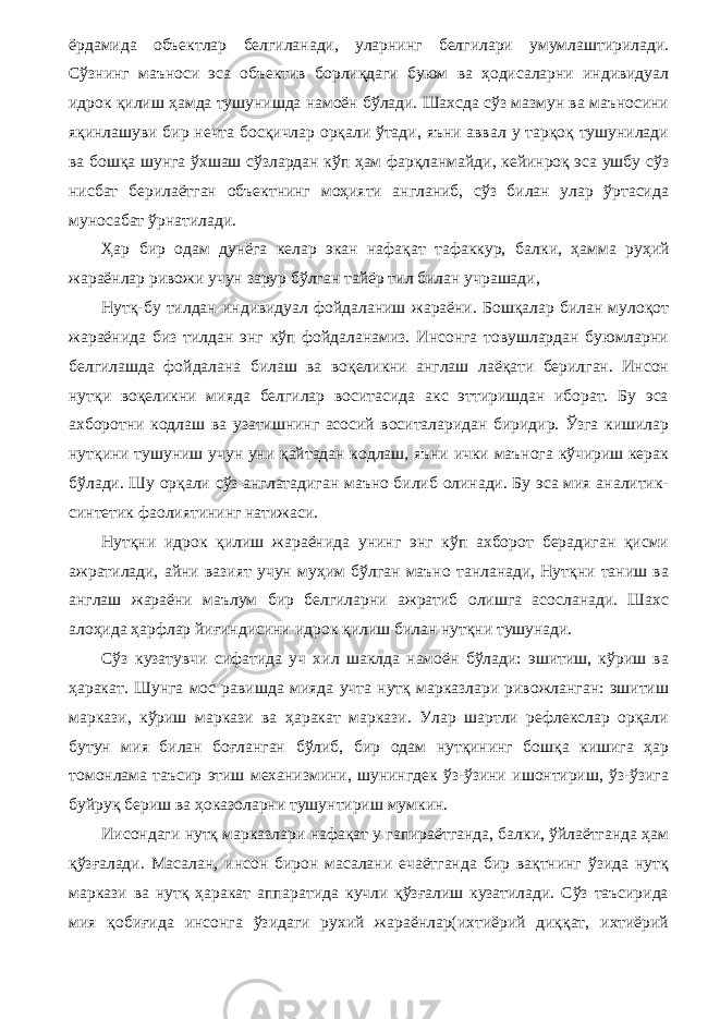 ёрдамида объектлар белгиланади, уларнинг белгилари умумлаштирилади. Сўзнинг маъноси эса объектив борлиқдаги буюм ва ҳодисаларни индивидуал идрок қилиш ҳамда тушунишда намоён бўлади. Шахсда сўз мазмун ва маъносини яқинлашуви бир нечта босқичлар орқали ўтади, яъни аввал у тарқоқ тушунилади ва бошқа шунга ўхшаш сўзлардан кўп ҳам фарқланмайди, кейинроқ эса ушбу сўз нисбат берилаётган объектнинг моҳияти англаниб, сўз билан улар ўртасида муносабат ўрнатилади. Ҳар бир одам дунёга келар экан нафақат тафаккур, бал ки, ҳамма руҳий жараёнлар ривожи учун зарур бўлган тайёр тил билан учрашади, Нутқ-бу тилдан индивидуал фойдаланиш жараёни. Бошқалар билан мулоқот жараёнида биз тилдан энг кўп фойдаланамиз. Инсонга товушлардан буюмларни белгилашда фойдалана билаш ва воқеликни англаш лаёқати берилган. Инсон нутқи воқеликни мияда белгилар воситасида акс эттиришдан иборат. Бу эса ахборотни кодлаш ва узатишнинг асосий воситаларидан биридир. Ўзга кишилар нутқини тушуниш учун уни қайтадан кодлаш, яъни ички маънога кўчириш керак бўла ди. Шу орқали сўз англатадиган маъно билиб олинади. Бу эса мия аналитик- синтетик фаолиятининг натижаси. Нутқни идрок қилиш жараёнида унинг энг кўп ахборот берадиган қисми ажратилади, айни вазият учун муҳим бўлган маъно танланади, Нутқни таниш ва англаш жараёни маълум бир белгиларни ажратиб олишга асосланади. Шахс алоҳида ҳарфлар йиғиндисини идрок қилиш билан нутқни тушунади. Сўз кузатувчи сифатида уч хил шаклда намоён бўлади: эшитиш, кўриш ва ҳаракат. Шунга мос равишда мияда учта нутқ марказлари ривожланган: эшитиш маркази, кўриш маркази ва ҳаракат маркази. Улар шартли рефлекслар орқали бутун мия билан боғланган бўлиб, бир одам нутқининг бошқа кишига ҳар томонлама таъсир этиш механизмини, шунингдек ўз-ўзини ишонтириш, ўз-ўзига буйруқ бериш ва ҳоказоларни тушунтириш мумкин. Иисондаги нутқ марказлари нафақат у гапираётганда, балки, ўйлаётганда ҳам қўзғалади. Масалан, инсон бирон масалани ечаётганда бир вақтнинг ўзида нутқ маркази ва нутқ ҳаракат аппаратида кучли қўзғалиш кузатилади. Сўз таъсирида мия қобиғида инсонга ўзидаги рухий жараёнлар(ихтиёрий диққат, ихтиёрий 