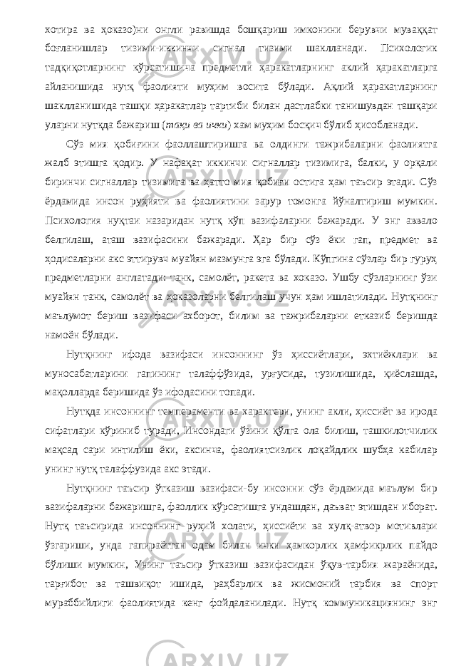 хотира ва ҳоказо)ни онгли равишда бошқариш имконини берувчи муваққат боғланишлар тизими-иккинчи сигнал тизими шаклланади. Психологик тадқиқотларнинг кўрсатишича предметли ҳаракатларнинг аклий ҳаракатларга айланишида нутқ фаолияти муҳим восита бўлади. Ақлий ҳаракатларнинг шаклланишида ташқи ҳаракатлар тартиби билан дастлабки танишувдан ташқари уларни нутқда бажариш ( тақи ва ички ) хам муҳим босқич бўлиб ҳисобланади. Сўз мия қобиғини фаоллаштиришга ва олдинги тажрибаларни фаолиятга жалб этишга қодир. У нафақат иккинчи сигналлар тизимига, балки, у орқали биринчи сигналлар тизимига ва ҳатто мия қобиғи остига ҳам таъсир этади. Сўз ёрдамида инсон руҳияти ва фаолиятини зарур томонга йўналтириш мумкин. Психология нуқтаи назаридан нутқ кўп вазифаларни бажаради. У энг аввало белгилаш, аташ вазифасини бажаради. Ҳар бир сўз ёки гап, предмет ва ҳодисаларни акс эттирувч муайян мазмунга эга бўлади. Кўпгина сўзлар бир гуруҳ предметларни англатади: танк, самолёт, ракета ва хоказо. Ушбу сўзларнинг ўзи муайян танк, самолёт ва ҳоказоларни белги лаш учун ҳам ишлатилади. Нутқнинг маълумот бериш вазифаси ахборот, билим ва тажрибаларни етказиб беришда намоён бўлади. Нутқнинг ифода вазифаси инсоннинг ўз ҳиссиётлари, эхтиёжлари ва муносабатларини гапининг талаффўзида, урғусида, тузилишида, қиёслашда, мақолларда беришида ўз ифодасини топади. Нутқда инсоннинг темпераменти ва характери, унинг акли, ҳиссиёт ва ирода сифатлари кўриниб туради, Инсондаги ўзини қўлга ола билиш, ташкилотчилик мақсад сари интилиш ёки, аксинча, фаолиятсизлик лоқайдлик шубҳа кабилар унинг нутқ талаффузида акс этади. Нутқнинг таъсир ўтказиш вазифаси-бу инсонни сўз ёрдамида маълум бир вазифаларни бажаришга, фаоллик кўрсатишга ундашдан, даъват этишдан иборат. Нутқ таъсирида инсоннинг руҳий холати, ҳиссиёти ва хулқ-атвор мотивлари ўзгариши, унда гапираётган одам билан ички ҳамкорлик ҳамфикрлик пайдо бўлиши мумкин, Унинг таъсир ўтказиш вазифасидан ўқув-тарбия жараёнида, тарғибот ва ташвиқот ишида, раҳбарлик ва жисмоний тарбия ва спорт мураббийлиги фаолиятида кенг фойдаланилади. Нутқ коммуникациянинг энг 