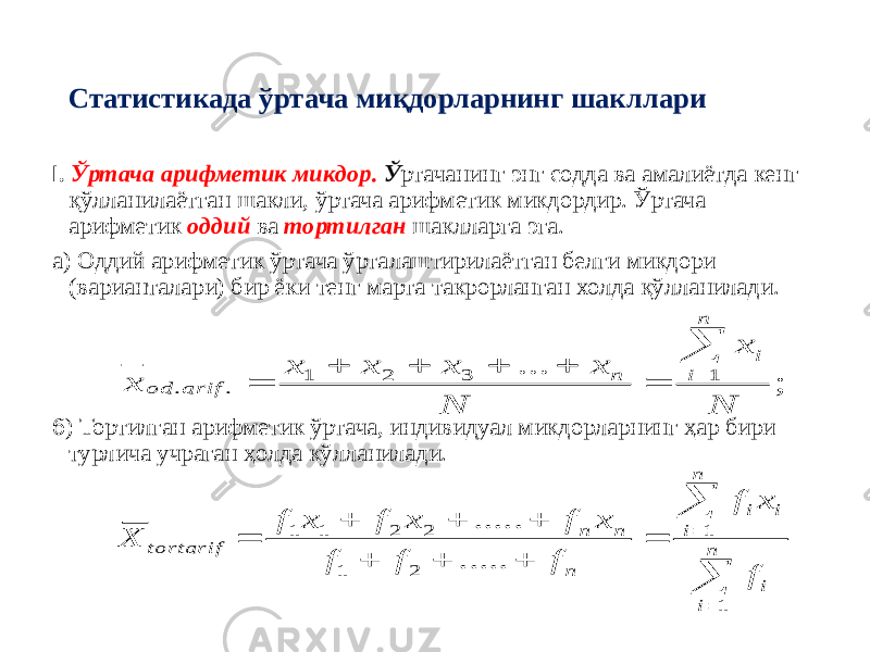 Статистикада ўртача миқдорларнинг шакллари I. Ўртача арифметик микдор. Ў ртачанинг энг содда ва амалиётда кенг қўлланилаётган шакли, ўртача арифметик микдордир. Ўртача арифметик оддий ва тортилган шаклларга эга. а) Оддий арифметик ўртача ўрталаштирилаётган белги микдори (варианталари) бир ёки тенг марта такрорланган холда қўлланилади. б ) Тортилган арифметик ўртача, индивидуал микдорларнинг ҳар бири турлича учраган ҳолда кўлланилади.; ... 1 3 2 1 . . N x N x x x x x n i i n arif od                     n i i n i i i n n n tortarif f x f f f f x f x f x f X 1 1 2 1 2 2 1 1 ..... ..... 