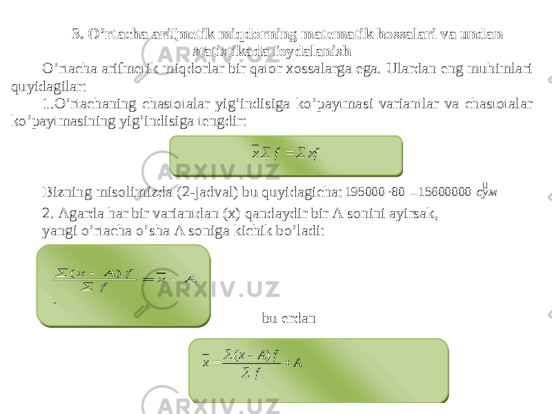 3 . O’rtacha arifmetik miqdorning matematik hossalari va undan statistikada foydalanish O’rtacha arifmetik miqdorlar bir qator xossalarga ega. Ulardan eng muhimlari quyidagilar: 1. O’rtachaning chastotalar yig’indisiga ko’paytmasi variantlar va chastotalar ko’paytmasining yig’indisiga tengdir: Bizning misolimizda (2 -jadval) bu quyidagicha: 2. Agarda har bir variantdan (x) qandaydir bir A sonini ayirsak, yangi o’rtacha o’sha A soniga kichik bo’ladi: bu erdan муc  15600000 80 195000   xf f х    . ) ( A x f f А х      A f f А х х      ) ( 