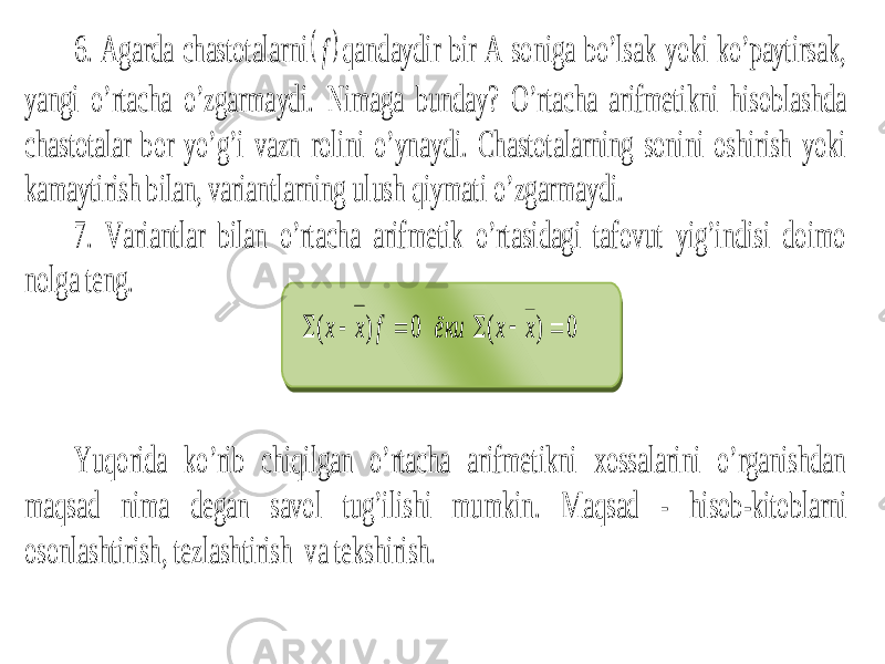 6. Agarda chastotalarni qandaydir bir A soniga bo’lsak yoki ko’paytirsak, yangi o’rtacha o’zgarmaydi. Nimaga bunday? O’rtacha arifmetikni hisoblashda chastotalar bor yo’g’i vazn rolini o’ynaydi. Chastotalarning sonini oshirish yoki kamaytirish bilan, variantlarning ulush qiymati o’zgarmaydi. 7. Variantlar bilan o’rtacha arifmetik o’rtasidagi tafovut yig’indisi doimo nolga teng. Yuqorida ko’rib chiqilgan o’rtacha arifmetikni xossalarini o’rganishdan maqsad nima degan savol tug’ilishi mumkin. Maqsad - hisob -kitoblarni osonl ashtirish , tezlashtirish va tekshirish.  f ёки f х х 0 ) (    0 ) (    x x 