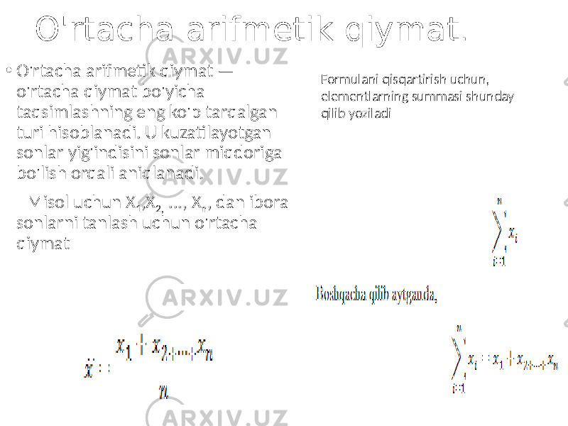 O&#39;rtacha arifmetik qiymat . • O&#39;rtacha arifmetik qiymat — o&#39;rtacha qiymat bo&#39;yicha taqsimlashning eng ko&#39;p tarqalgan turi hisoblanadi. U kuzatilayotgan sonlar yig&#39;indisini sonlar miqdoriga bo&#39;lish orqali aniqlanadi. Misol uchun Х 1 ,X 2, ..., Х n , dan iborat sonlarni tanlash uchun o&#39;rtacha qiymat Formulani qisqartirish uchun, elementlarning summasi shunday qilib yoziladi 