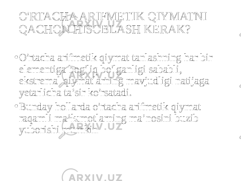 O&#39;RTACHA ARIFMETIK QIYMATNI QACHON HISOBLASH KERAK? • O&#39;rtacha arifmetik qiymat tanlashning har bir elementiga bog&#39;liq bo&#39;lganligi sababli, ekstremal qiymatlarning mavjudligi natijaga yetarlicha ta’sir ko&#39;rsatadi. • Bunday hollarda o&#39;rtacha arifmetik qiymat raqamli ma’lumotlarning ma’nosini buzib yuborishi mumkin 