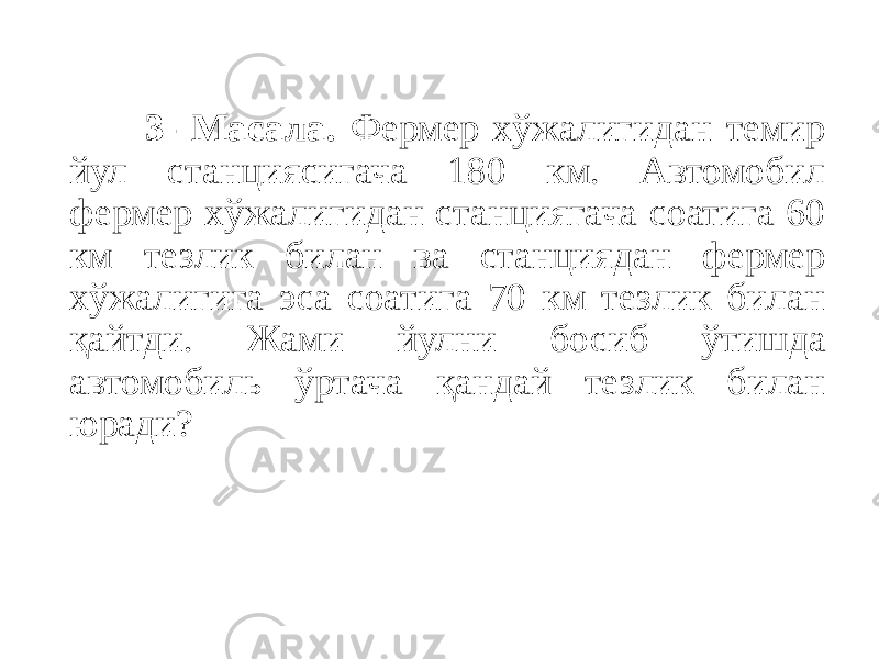  3- Масала. Фермер хўжалигидан темир йул станциясигача 180 км. Автомобил фермер хўжалигидан станциягача соатига 60 км тезлик билан ва станциядан фермер хўжалигига эса соатига 70 км тезлик билан қайтди. Жами йулни босиб ўтишда автомобиль ўртача қандай тезлик билан юради? 