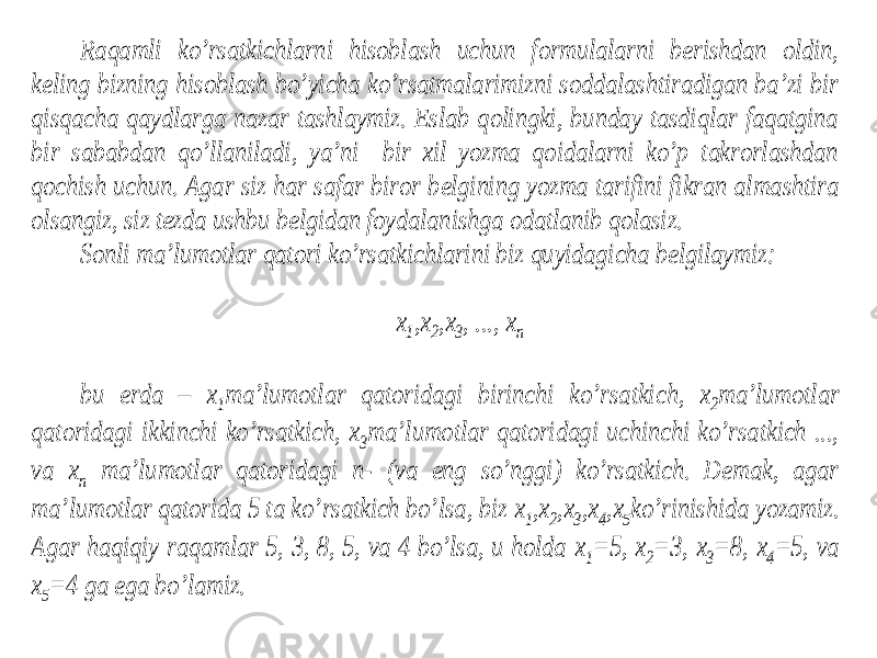 Raqamli ko’rsatkichlarni hisoblash uchun formulalarni berishdan oldin, keling bizning hisoblash bo’yicha ko’rsatmalarimizni soddalashtiradigan ba’zi bir qisqacha qaydlarga nazar tashlaymiz. Eslab qolingki, bunday tasdiqlar faqatgina bir sababdan qo’llaniladi, ya’ni bir xil yozma qoidalarni ko’p takrorlashdan qochish uchun. Agar siz har safar biror b elgining yozma tarifini fikran almashtira olsangiz, siz tezda ushbu belgidan foydalanishga odatlanib qolasiz. Sonli ma’lumotlar qatori ko’rsatkichlarini biz quyidagicha belgilaymiz: x1,x2,x3, ..., xn bu erda – x1ma’lumotlar qatoridagi birinchi ko’rsatkic h, x2ma’lumotlar qatoridagi ikkinchi ko’rsatkich, x3ma’lumotlar qatoridagi uchinchi ko’rsatkich ..., va xn ma’lumotlar qatoridagi n- (va eng so’nggi) ko’rsatkich. Demak, agar ma’lumotlar qatorida 5 ta ko’rsatkich bo’lsa, biz x1,x2,x3,x4,x5ko’rinishida yozamiz. Agar haqiqiy raqamlar 5, 3, 8, 5, va 4 bo’lsa, u holda x1=5, x2=3, x3=8, x4=5, va x5=4 ga ega bo’lamiz. 