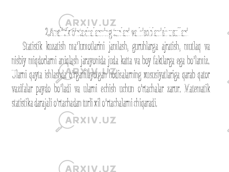 2.Analitik o’rtachalarning turlari va hisoblanish usullari Statistik kuzatish ma’lumotlarini jamlash, guruhlarga ajratish, mutlaq va nisbiy miqdorlarni aniqlash jarayonida juda katta va boy faktlarga ega bo’lamiz. Ularni qayta ishlashda o’rganilayotgan hodisalarning xususiyatlariga qarab qator vazifalar paydo bo’ladi va ularni echish uchun o’rtach alar zarur. Matematik statistika darajali o’rtachadan turli xil o’rtachalarni chiqaradi. 