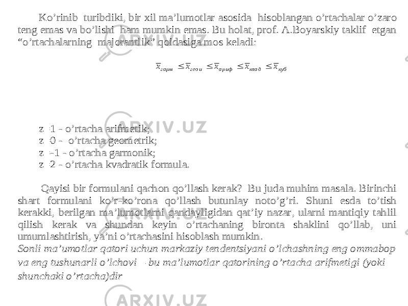 Ko’rinib turibdiki, bir xil ma’lumotlar asosida hisoblangan o’rtachalar o’zaro teng emas va bo’lishi ham mumkin emas. Bu holat, prof. A.Boyarskiy taklif etgan “o’rtachalarning majorantlik” qoidasiga mos keladi: z=1 - o’rtacha arifmetik; z=0 - o’rtacha geometrik; z= -1 - o’rtacha garmonik; z=2 - o’rtacha kvadratik formula. Qayisi bir formulani qachon qo’llash kerak? Bu juda muhim masala. Birinchi shart formulani ko’r -ko’rona qo’llash butunlay noto’g’ri. Shuni esda to’tish ker akki, berilgan ma’lumotlarni qandayligidan qat’iy nazar, ularni mantiqiy tahlil qilish kerak va shundan keyin o’rtachaning bironta shaklini qo’llab, uni umumlashtirish, ya’ni o’rtachasini hisoblash mumkin. Sonli ma’umotlar qatori uchun markaziy tendentsiya ni o’lchashning eng ommabop va eng tushunarli o’lchovi – bu ma’lumotlar qatorining o’rtacha arifmetigi (yoki shunchaki o’rtacha)dir куб квад ариф геои гарм x x x x x     