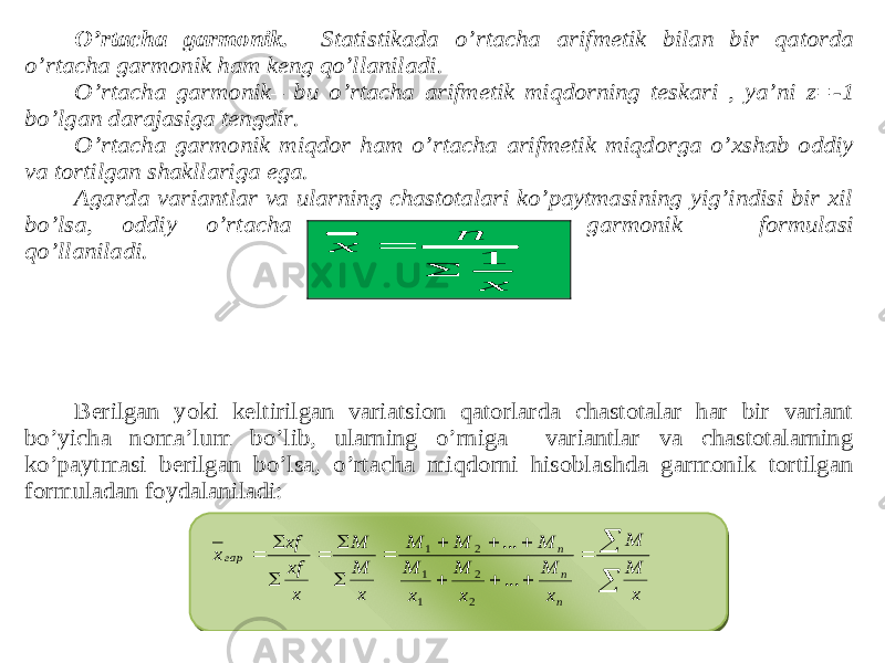 O’rtacha garmonik. Statistikada o’rtacha arifmetik bilan bir qatorda o’rtacha garmonik ham keng qo’llaniladi. O’rtacha garmonik – bu o’rtacha arifmetik miqdorning teskari , ya’ni z= -1 bo’lgan darajasiga tengdir. O’rtacha garmonik miqdor ham o’rtacha arifmetik miqdorga o’xshab oddiy va tortilgan shakllariga ega. Agarda variantlar va ularning chastotalari ko’paytmasining yig’indisi bir xil bo’lsa, oddiy o’rtacha garmonik formulasi qo’llaniladi. Berilgan yoki keltirilgan variatsion qatorlarda chastotalar har bir variant bo’yicha noma’lum bo’lib, ularning o’rniga variantlar va chastotalarning ko’paytmasi berilgan bo’lsa, o’rtacha miqdorni hisoblashda garmonik tortilgan formuladan foydalaniladi: 1 n х x                   x M M x M x M x M M M M x M M x xf xf х n n n гар ... ... 2 2 1 1 2 1 