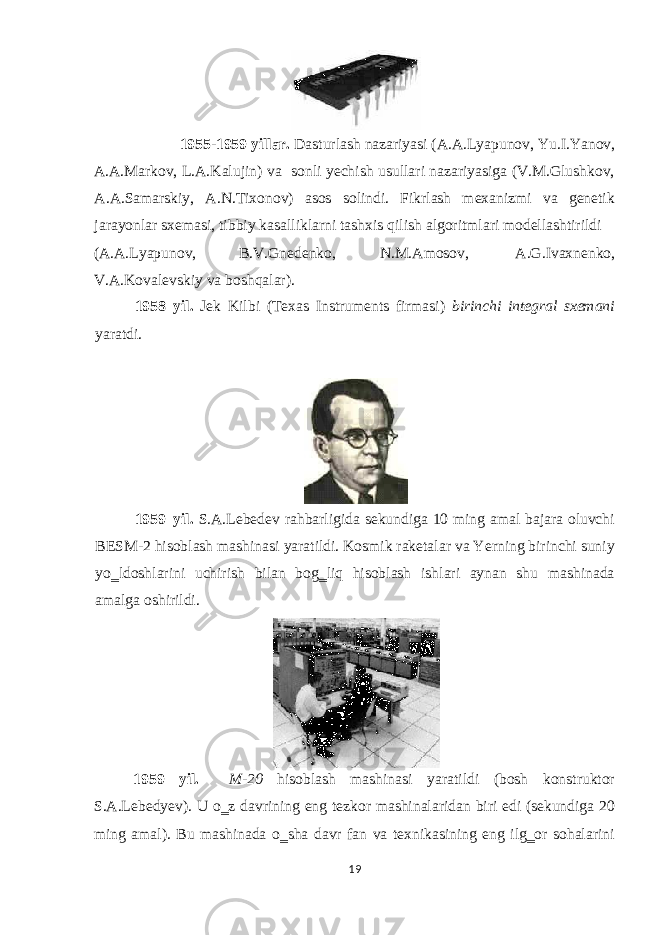  1955-1959 yillar. Dasturlash nazariyasi (A.A.Lyapunov, Yu.I.Yanov, A.A.Markov, L.A.Kalujin) va sonli yechish usullari nazariyasiga (V.M.Glushkov, A.A.Samarskiy, A.N.Tixonov) asos solindi. Fikrlash mexanizmi va genetik jarayonlar sxemasi, tibbiy kasalliklarni tashxis qilish algoritmlari modellashtirildi (A.A.Lyapunov, B.V.Gnedenko, N.M.Amosov, A.G.Ivaxnenko, V.A.Kovalevskiy va boshqalar). 1958 yil. Jek Kilbi (Texas Instruments firmasi) birinchi integral sxemani yaratdi. 1959 yil. S.A.Lebedev rahbarligida sekundiga 10 ming amal bajara oluvchi BESM-2 hisoblash mashinasi yaratildi. Kosmik raketalar va Yerning birinchi suniy yo‗ldoshlarini uchirish bilan bog‗liq hisoblash ishlari aynan shu mashinada amalga oshirildi. 1959 yil. M-20 hisoblash mashinasi yaratildi (bosh konstruktor S.A.Lebedyev). U o‗z davrining eng tezkor mashinalaridan biri edi (sekundiga 20 ming amal). Bu mashinada o‗sha davr fan va texnikasining eng ilg‗or sohalarini 19 