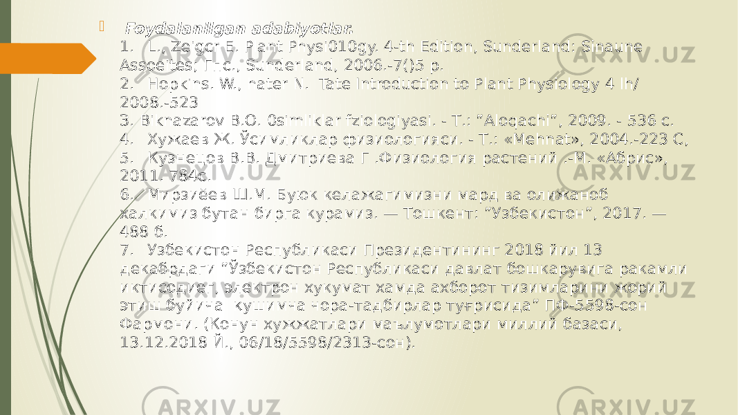  Foydalanilgan adabiyotlar. 1. L., Zeigcr Е. Plant Physi010gy. 4-th Edition, Sunderland: Sinaune Assoeites; Гпс., Sunderland, 2006.-7()5 р. 2. Hopkins. W., hater N. Tate Introduction to Plant Physiology 4 lh/ 2008.-523 З. Biknazarov В.О. 0simliklar fziologiyasi. - Т.: ”Aloqachi”, 2009. - 536 с. 4. Хужаев Ж. Ўсимликлар физиологияси. - Т.: «Mehnat», 2004.-223 С, 5. Кузнецов В.В. Дмитриева Г .Физиология растений .-М. «Абрис», 2011. 784с. 6. Мирзиёев Ш.М. Буюк келажагимизни мард ва олижаноб халкимиз бутан бирга курамиз. — Тошкент: ”Узбекистон”, 2017. — 488 б. 7. Узбекистон Республикаси Президентининг 2018 йил 13 декабрдаги ”Ўзбекистон Республикаси давлат бошкарувига ракамли иктисодиег, электрон хукумат хамда ахборот тизимларини жорий этиш буйича қушимча чора-тадбирлар туғрисида” ПФ-5598-сон Фармони. (Конун хужжатлари маълумотлари миллий базаси, 13.12.2018 Й., 06/18/5598/2313-сон). 