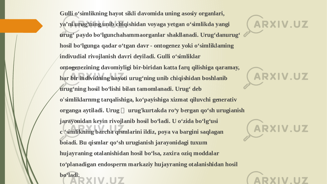 Gulli o‘simlikning hayot sikli davomida uning asosiy organlari, ya’ni urug‘ning unib chiqishidan voyaga yetgan o‘simlikda yangi urug‘ paydo bo‘lgunchahammaorganlar shakllanadi. Urug‘danurug‘ hosil bo‘lgunga qadar o‘tgan davr - ontogenez yoki o‘simliklaming indivudial rivojlanish davri deyiladi. Gulli o‘simliklar ontogenezining davomiyligi bir-biridan katta farq qilishiga qaramay, har bir individning hayoti urug‘ning unib chiqishidan boshlanib urug‘ning hosil bo‘lishi bilan tamomlanadi. Urug‘ deb o&#39;simliklarnmg tarqalishiga, ko‘payishiga xizmat qiluvchi generativ organga aytiladi. Urug ￡ urug&#39;kurtakda ro‘y bergan qo‘sh urugianish jarayonidan keyin rivojlanib hosil bo‘ladi. U o‘zida bo‘lg‘usi c ‘simlikning barcha qismlarini ildiz, poya va bargini saqlagan boiadi. Bu qismlar qo‘sh urugianish jarayonidagi tuxum hujayraning otalanishidan hosil bo‘lsa, zaxira oziq moddalar to‘planadigan endosperm markaziy hujayraning otalanishidan hosil bo‘ladi. 