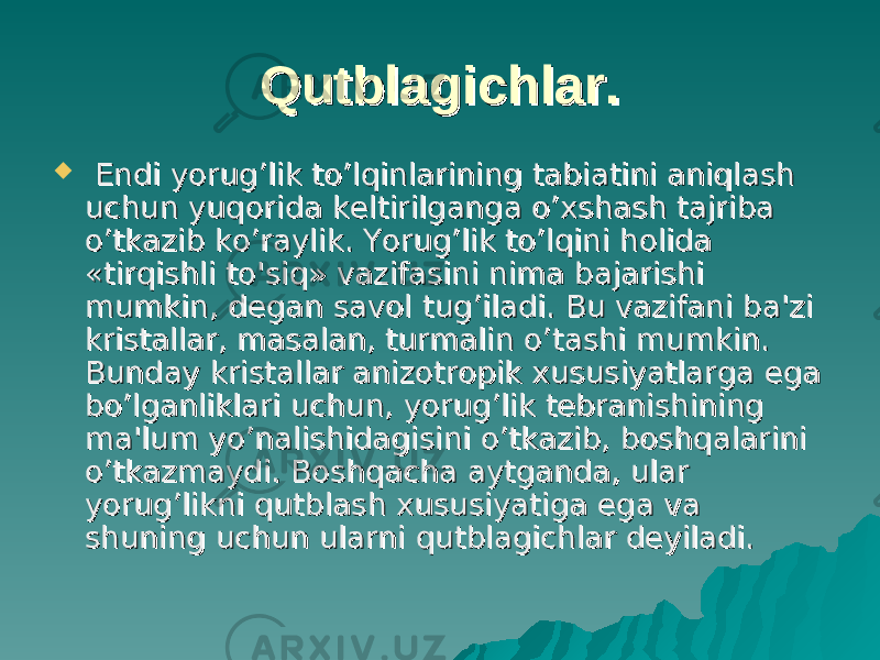 Qutblagichlar.Qutblagichlar.  Endi yorug’lik to’lqinlarining tabiatini aniqlash Endi yorug’lik to’lqinlarining tabiatini aniqlash uchun yuqorida keltirilganga o’xshash tajriba uchun yuqorida keltirilganga o’xshash tajriba o’tkazib ko’raylik. Yorug’lik to’lqini holida o’tkazib ko’raylik. Yorug’lik to’lqini holida «tirqishli to&#39;siq» vazifasini nima bajarishi «tirqishli to&#39;siq» vazifasini nima bajarishi mumkin, degan savol tug’iladi. Bu vazifani ba&#39;zi mumkin, degan savol tug’iladi. Bu vazifani ba&#39;zi kristallar, masalan, turmalin o’tashi mumkin. kristallar, masalan, turmalin o’tashi mumkin. Bunday kristallar anizotropik xususiyatlarga ega Bunday kristallar anizotropik xususiyatlarga ega bo’lganliklari uchun, yorug’lik tebranishining bo’lganliklari uchun, yorug’lik tebranishining ma&#39;lum yo’nalishidagisini o’tkazib, boshqalarini ma&#39;lum yo’nalishidagisini o’tkazib, boshqalarini o’tkazmaydi. Boshqacha aytganda, ular o’tkazmaydi. Boshqacha aytganda, ular yorug’likni qutblash xususiyatiga ega va yorug’likni qutblash xususiyatiga ega va shuning uchun ularni qutblagichlar deyiladi.shuning uchun ularni qutblagichlar deyiladi. 