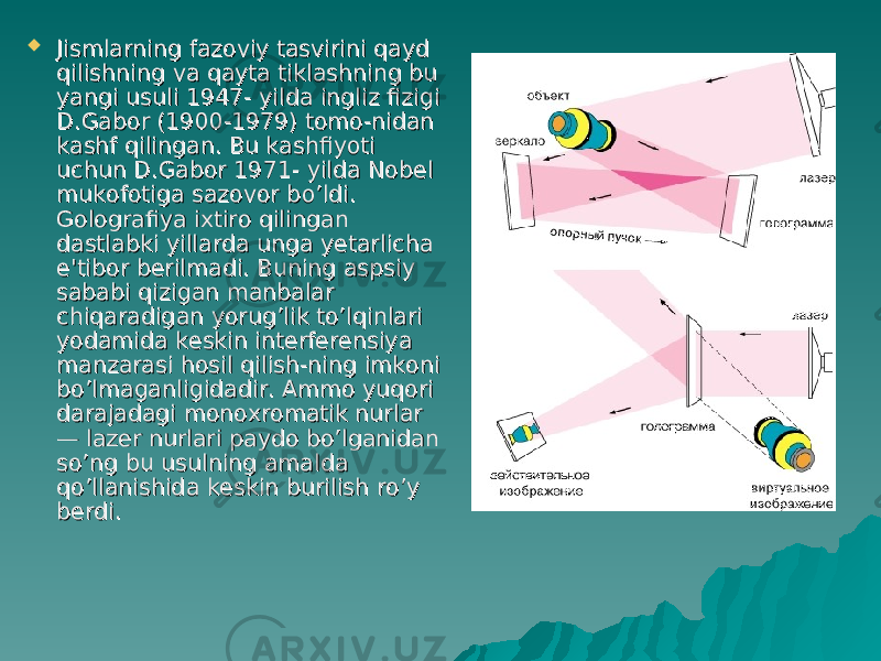  Jismlarning fazoviy tasvirini qayd Jismlarning fazoviy tasvirini qayd qilishning va qayta tiklashning bu qilishning va qayta tiklashning bu yangi usuli 1947- yilda ingliz fizigi yangi usuli 1947- yilda ingliz fizigi D.Gabor (1900-1979) tomo-nidan D.Gabor (1900-1979) tomo-nidan kashf qilingan. Bu kashfiyoti kashf qilingan. Bu kashfiyoti uchun D.Gabor 1971- yilda Nobel uchun D.Gabor 1971- yilda Nobel mukofotiga sazovor bmukofotiga sazovor b o’o’ ldi. ldi. Golografiya ixtiro qilingan Golografiya ixtiro qilingan dastlabki yillarda unga yetarlicha dastlabki yillarda unga yetarlicha e&#39;tibor berilmadi. Buning aspsiy e&#39;tibor berilmadi. Buning aspsiy sababi qizigan manbalar sababi qizigan manbalar chiqaradigan yorug’lik to’lqinlari chiqaradigan yorug’lik to’lqinlari yodamida keskin interferensiya yodamida keskin interferensiya manzarasi hosil qilish-ning imkoni manzarasi hosil qilish-ning imkoni bo’lmaganligidadir. Ammo yuqori bo’lmaganligidadir. Ammo yuqori darajadagi monoxromatik nurlar darajadagi monoxromatik nurlar — lazer nurlari paydo bo’lganidan — lazer nurlari paydo bo’lganidan so’ng bu usulning amalda so’ng bu usulning amalda qo’llanishida keskin burilish ro’y qo’llanishida keskin burilish ro’y berdi.berdi. 