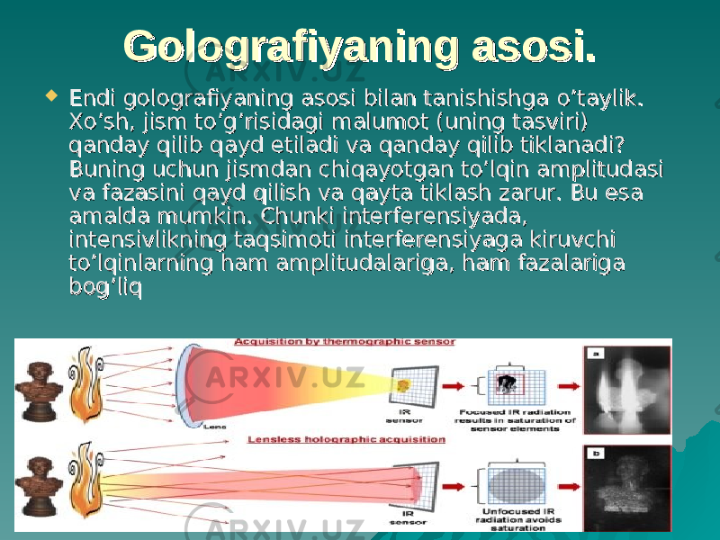 Golografiyaning asosi.Golografiyaning asosi.  Endi golografiyaning asosi bilan tanishishga Endi golografiyaning asosi bilan tanishishga o’o’ taylik. taylik. Xo’sh, jism to’g’risidagi malumot (uning tasviri) Xo’sh, jism to’g’risidagi malumot (uning tasviri) qanday qilib qayd etiladi va qanday qilib tiklanadi? qanday qilib qayd etiladi va qanday qilib tiklanadi? Buning uchun jismdan chiqayotgan to’lqin amplitudasi Buning uchun jismdan chiqayotgan to’lqin amplitudasi va fazasini qayd qilish va qayta tiklash zarur. Bu esa va fazasini qayd qilish va qayta tiklash zarur. Bu esa amalda mumkin. Chunki interferensiyada, amalda mumkin. Chunki interferensiyada, intensivlikning taqsimoti interferensiyaga kiruvchi intensivlikning taqsimoti interferensiyaga kiruvchi to’lqinlarning ham amplitudalariga, ham fazalariga to’lqinlarning ham amplitudalariga, ham fazalariga bog’liq bog’liq 