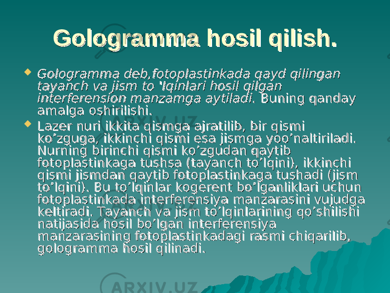 Gologramma hosil qilish.Gologramma hosil qilish.  Gologramma deb,fotoplastinkada qayd qilingan Gologramma deb,fotoplastinkada qayd qilingan tayanch va jism to &#39;Iqinlari hosil qilgan tayanch va jism to &#39;Iqinlari hosil qilgan interferension manzamga aytiladi. interferension manzamga aytiladi. Buning qanday Buning qanday amalga oshirilishi.amalga oshirilishi.  Lazer nuri ikkita qismga ajratilib, bir qismi Lazer nuri ikkita qismga ajratilib, bir qismi ko’zguga, ikkinchi qismi esa jismga yoo’naltiriladi. ko’zguga, ikkinchi qismi esa jismga yoo’naltiriladi. Nurning birinchi qismi ko’zgudan qaytib Nurning birinchi qismi ko’zgudan qaytib fotoplastinkaga tushsa (tayanch to’lqini), ikkinchi fotoplastinkaga tushsa (tayanch to’lqini), ikkinchi qismi jismdan qaytib fotoplastinkaga tushadi (jism qismi jismdan qaytib fotoplastinkaga tushadi (jism to’lqini). Bu tto’lqini). Bu t o’o’ lqinlar kogerent blqinlar kogerent b o’o’ lganliklari uchun lganliklari uchun fotoplastinkada interferensiya manzarasini vujudga fotoplastinkada interferensiya manzarasini vujudga keltiradi. Tayanch va jism to’lqinlarining qo’shilishi keltiradi. Tayanch va jism to’lqinlarining qo’shilishi natijasida hosil bo’lgan interferensiya natijasida hosil bo’lgan interferensiya manzarasining fotoplastinkadagi rasmi chiqarilib, manzarasining fotoplastinkadagi rasmi chiqarilib, gologramma hosil qilinadi.gologramma hosil qilinadi. 