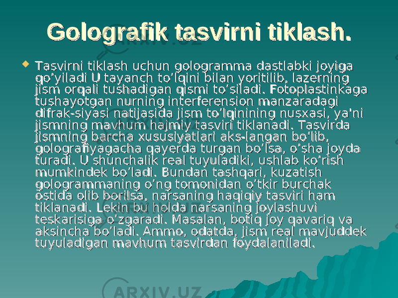 Golografik tasvirni tiklash.Golografik tasvirni tiklash.  Tasvirni tiklash uchun gologramma dastlabki joyiga Tasvirni tiklash uchun gologramma dastlabki joyiga qq o’o’ yiladi U tayanch tyiladi U tayanch t o’o’ lqini bilan yoritilib, lazerning lqini bilan yoritilib, lazerning jism orqali tushadigan qismi tjism orqali tushadigan qismi t o’o’ siladi. Fotoplastinkaga siladi. Fotoplastinkaga tushayotgan nurning interferension manzaradagi tushayotgan nurning interferension manzaradagi difrak-siyasi natijasida jism to’lqinining nusxasi, ya&#39;ni difrak-siyasi natijasida jism to’lqinining nusxasi, ya&#39;ni jismning mavhum hajmiy tasviri tiklanadi. Tasvirda jismning mavhum hajmiy tasviri tiklanadi. Tasvirda jismning barcha xususiyatlari aks-langan bo’lib, jismning barcha xususiyatlari aks-langan bo’lib, golografiyagacha qayerda turgan bo’lsa, o’sha joyda golografiyagacha qayerda turgan bo’lsa, o’sha joyda turadi. U shunchalik real tuyuladiki, ushlab ko’rish turadi. U shunchalik real tuyuladiki, ushlab ko’rish mumkindek bo’ladi. Bundan tashqari, kuzatish mumkindek bo’ladi. Bundan tashqari, kuzatish gologrammaning o’ng tomonidan gologrammaning o’ng tomonidan o’o’ tkir burchak tkir burchak ostida olib borilsa, narsaning haqiqiy tasviri ham ostida olib borilsa, narsaning haqiqiy tasviri ham tiklanadi. Lekin bu holda narsaning joylashuvi tiklanadi. Lekin bu holda narsaning joylashuvi teskarisiga teskarisiga o’o’ zgaradi. Masalan, botiq joy qavariq va zgaradi. Masalan, botiq joy qavariq va aksincha baksincha b o’o’ ladi. Ammo, odatda, jism real mavjuddek ladi. Ammo, odatda, jism real mavjuddek tuyuladigan mavhum tasvirdan foydalaniladi.tuyuladigan mavhum tasvirdan foydalaniladi. 