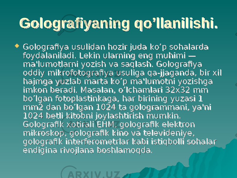 Golografiyaning qGolografiyaning q o’o’ llanilishi.llanilishi.  Golografiya usulidan hozir juda kGolografiya usulidan hozir juda k o’o’ p sohalarda p sohalarda foydalaniladi. Lekin ularning eng muhimi — foydalaniladi. Lekin ularning eng muhimi — ma&#39;lumotlarni yozish va saqlash. Golografiya ma&#39;lumotlarni yozish va saqlash. Golografiya oddiy mikrofotografiya usuliga qa-jjaganda, bir xil oddiy mikrofotografiya usuliga qa-jjaganda, bir xil hajmga yuzlab marta ko’p ma&#39;lumotni yozishga hajmga yuzlab marta ko’p ma&#39;lumotni yozishga imkon beradi. Masalan, o’lchamlari 32x32 mm imkon beradi. Masalan, o’lchamlari 32x32 mm bo’lgan fotoplastinkaga, har birining yuzasi 1 bo’lgan fotoplastinkaga, har birining yuzasi 1 mm2 dan bo’lgan 1024 ta gologrammani, ya&#39;ni mm2 dan bo’lgan 1024 ta gologrammani, ya&#39;ni 1024 betli kitobni joylashtirish mumkin. 1024 betli kitobni joylashtirish mumkin. Golografik xotirali EHM, golografik elektron Golografik xotirali EHM, golografik elektron mikroskop, golografik kino va televideniye, mikroskop, golografik kino va televideniye, golografik interferometrlar kabi istiqbolli sohalar golografik interferometrlar kabi istiqbolli sohalar endigina rivojlana boshlamoqda.endigina rivojlana boshlamoqda. 