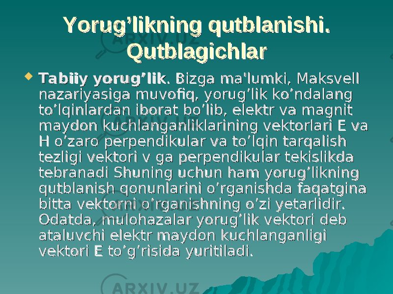 YoruYoru g’g’ likning qutblanishi. likning qutblanishi. QutblagichlarQutblagichlar  Tabiiy yoruTabiiy yoru g’g’ liklik . Bizga ma&#39;lumki, Maksvell . Bizga ma&#39;lumki, Maksvell nazariyasiga muvofiq, yorug’lik ko’ndalang nazariyasiga muvofiq, yorug’lik ko’ndalang to’lqinlardan iborat bo’lib, elektr va magnit to’lqinlardan iborat bo’lib, elektr va magnit maydon kuchlanganliklarining vektorlari E va maydon kuchlanganliklarining vektorlari E va H o’zaro perpendikular va to’lqin tarqalish H o’zaro perpendikular va to’lqin tarqalish tezligi vektori v ga perpendikular tekislikda tezligi vektori v ga perpendikular tekislikda tebranadi Shuning uchun ham yorug’likning tebranadi Shuning uchun ham yorug’likning qutblanish qonunlarini o’rganishda faqatgina qutblanish qonunlarini o’rganishda faqatgina bitta vektorni o’rganishning o’zi yetarlidir. bitta vektorni o’rganishning o’zi yetarlidir. Odatda, mulohazalar yorug’lik vektori deb Odatda, mulohazalar yorug’lik vektori deb ataluvchi elektr maydon kuchlanganligi ataluvchi elektr maydon kuchlanganligi vektori E to’g’risida yuritiladi.vektori E to’g’risida yuritiladi. 