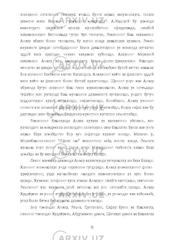 кизларини истаганича тасарруф этиши, бунга карши келувчиларга, тиласа рахмсиз жазо бериши - романинг мавзуидир”. А.Кодирий бу романда жамиятдаги ижтимоий кучлар муносабатини ифодалашда, ижобий кахрамонларни белгилашда тугри йул танлаган, Романнинг бош кахрамони Анвар образи билан танишсак, бу холни янада равшанрок курамиз. Роман марказига феодал истибдодининг барча дахшатларини уз елкасида кутарган оддий халк орасидан чиккан кахрамон куйилади. Асарнинг Марказий кахрамони Анвар хон замонасидаги барча фиски-фужурларни бошидан кечирган ва феодал истибдоди зиддиятларида хонавайрон булиб кетган кашшок бир оиланинг бокимсиз колган боласидир. Анварнинг хаёти ва фаолияти оддий халк хаёти ва фаолияти билан боглаб курсатилади. Шунинг учун хам Анвар образида бутун асарнинг бош гояси мужассамлашган. Анвар уз истеъдоди туфайли хон уртасида бош муншилик даражасига кутарилади, ундаги бутун зиддиятларни куриб жирканади, нафратланади, бинобарин, Анвар узининг инсонга хос олижаноб фазилатларини мутлако йукотмайди, бирор нафас хам бу даргохдан рози булмайди, феодаллар мухитини мутассил лаънатлайди. Романнинг бошларида Анвар купрок уз халоватини уйловчи, хон уртасидаги ва махдумлар оиласидаги иллатларни сеза бошлаган булса хам унга карши бора олмайдиган бир куч сифатида харакат килади. Масалан у, Мирзабошчиликнинг “Ифлос иш” эканлигини кайд килган холда, Раънога эришиш учун унинг хасис солих отаси Махмуднинг тазйикига карши бора олмайди ва бу вазифани бажаришга мажбур булади. Лекин вокеалар давомида Анвар характерида узгаришлар юз бера боради. Хоннинг килмишлари унда норозилик тугдиради. Анвар уламоларнинг фиски- фужурларини, урда муншийлари ишидаги ярамасликларни уз кузи билан куради. Хукмрон синфнинг хулк-атвори Анварни газабга келтиради, севгилиси Раънонинг хон харамига олиб кетилиш эса уни изтиробга солади. Анвар Худоёрхон ва унинг атрофидагилардан юз угиради, уз улимидан хам хайикмай, улар билан бетма-бет атишиш даражасига келади. Бир томондан Анвар, Раъно, Султонали, Сафар бузчи ва бошкалар, иккинчи томондан Худоёрхон, Абдурахмон домла, Шоговул домла ва бошкалар 9 